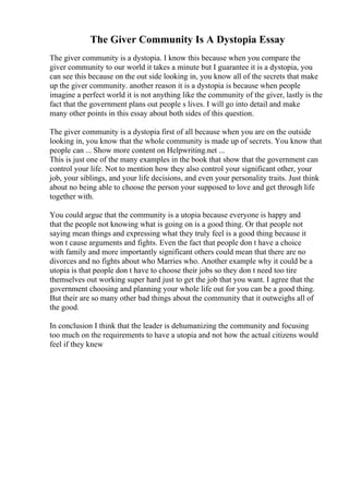 The Giver Community Is A Dystopia Essay
The giver community is a dystopia. I know this because when you compare the
giver community to our world it takes a minute but I guarantee it is a dystopia, you
can see this because on the out side looking in, you know all of the secrets that make
up the giver community. another reason it is a dystopia is because when people
imagine a perfect world it is not anything like the community of the giver, lastly is the
fact that the government plans out people s lives. I will go into detail and make
many other points in this essay about both sides of this question.
The giver community is a dystopia first of all because when you are on the outside
looking in, you know that the whole community is made up of secrets. You know that
people can ... Show more content on Helpwriting.net ...
This is just one of the many examples in the book that show that the government can
control your life. Not to mention how they also control your significant other, your
job, your siblings, and your life decisions, and even your personality traits. Just think
about no being able to choose the person your supposed to love and get through life
together with.
You could argue that the community is a utopia because everyone is happy and
that the people not knowing what is going on is a good thing. Or that people not
saying mean things and expressing what they truly feel is a good thing because it
won t cause arguments and fights. Even the fact that people don t have a choice
with family and more importantly significant others could mean that there are no
divorces and no fights about who Marries who. Another example why it could be a
utopia is that people don t have to choose their jobs so they don t need too tire
themselves out working super hard just to get the job that you want. I agree that the
government choosing and planning your whole life out for you can be a good thing.
But their are so many other bad things about the community that it outweighs all of
the good.
In conclusion I think that the leader is dehumanizing the community and focusing
too much on the requirements to have a utopia and not how the actual citizens would
feel if they knew
 