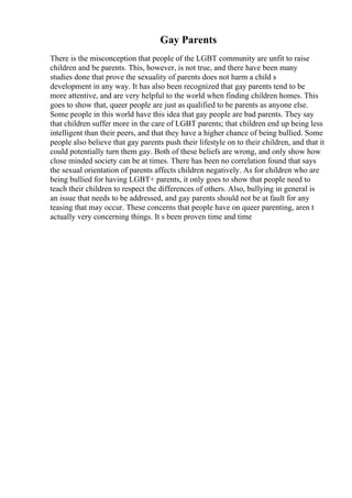 Gay Parents
There is the misconception that people of the LGBT community are unfit to raise
children and be parents. This, however, is not true, and there have been many
studies done that prove the sexuality of parents does not harm a child s
development in any way. It has also been recognized that gay parents tend to be
more attentive, and are very helpful to the world when finding children homes. This
goes to show that, queer people are just as qualified to be parents as anyone else.
Some people in this world have this idea that gay people are bad parents. They say
that children suffer more in the care of LGBT parents; that children end up being less
intelligent than their peers, and that they have a higher chance of being bullied. Some
people also believe that gay parents push their lifestyle on to their children, and that it
could potentially turn them gay. Both of these beliefs are wrong, and only show how
close minded society can be at times. There has been no correlation found that says
the sexual orientation of parents affects children negatively. As for children who are
being bullied for having LGBT+ parents, it only goes to show that people need to
teach their children to respect the differences of others. Also, bullying in general is
an issue that needs to be addressed, and gay parents should not be at fault for any
teasing that may occur. These concerns that people have on queer parenting, aren t
actually very concerning things. It s been proven time and time
 
