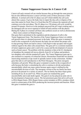 Tumor Suppressor Genes In A Cancer Cell
Cancer cell and a normal cell are similar because they go through the same process
but are also different because a cancer cell does some of those processes a little
different. A normal cell in the G1 phase uses p53 which inhibits the cell cycle
almost like a pause. It gives the body time to repair the dna cells or dispose of the
ones that cannot be fixed. Once it is fixed then the P53 releases the repaired cell and
continues on to the next phase. The G1 phase in a 150 minute cell cycle would be
around 30 minutes. However in the mutated cancercell the p53 stops working and so
the damaged cells are never repaired or killed off and continue with the phases.
During the S phase in a normal cell basic dna synthesis occurs as well as chromosome
... Show more content on Helpwriting.net ...
One gene that is prominent in the regulation and development of cells is the
Tumor Suppressor Gene. The function of the Tumor Suppressor Gene is to inhibit
cell growth when it is deemed necessary in the body. When this gene is mutated is
result in the overgrowth of cells because the body can not inform the proper cells
to stop growing which can lead to cancer. Cells begin to take up space and oxygen
without regard to the other cells around them. The gene p53 is a common mutation
of tumor suppressor genes and is said to be a cause and the development of cancers
such as breast cancer. The problem with this mutation is that at the G1 checkpoint
of interphase the mutated cell moves directly from G1 to S phase and produces
two daughter cells with the mutated p53 gene. The Tumor Suppressor gene apc is
also mutated in a majority of colorectal cancers. Researchers found that two protein
inactivating mutations at apc result in sporadic tumors on the colerectum. Another
gene that aids in cell reproduction is the Proto Oncogene. The proto oncogene
stimulates cell growth. When this gene is mutated is results in the overgrowth of
cells because the body is stimulating the cells to continue to divide and produce
uncontrollably which can cause cancer because again cancer is defined as the
uncontrollable division of cells. The oncogene version of the ras family has been
proven to be present in a variety of cancers. The ras family has three major genes
including H ras, K ras and N ras. When ras genes are mutated they grow
uncontrollably and evade death signals. The gene k ras has played an early role in
the development of pancreatic cancer. The last prominent gene that aid in cell cycle
is DNA Repair Genes. DNA Repair Genes correct mistakes in DNA, mistakes which
result in certain parts of the DNA producing the incorrect protein and function. When
this gene is mutated the gene is
 