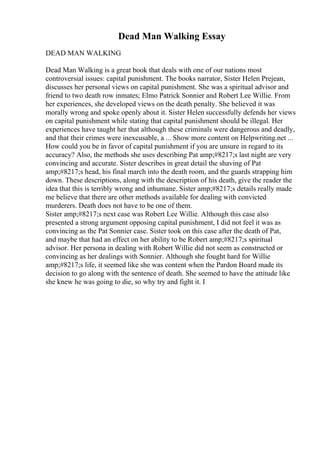 Dead Man Walking Essay
DEAD MAN WALKING
Dead Man Walking is a great book that deals with one of our nations most
controversial issues: capital punishment. The books narrator, Sister Helen Prejean,
discusses her personal views on capital punishment. She was a spiritual advisor and
friend to two death row inmates; Elmo Patrick Sonnier and Robert Lee Willie. From
her experiences, she developed views on the death penalty. She believed it was
morally wrong and spoke openly about it. Sister Helen successfully defends her views
on capital punishment while stating that capital punishment should be illegal. Her
experiences have taught her that although these criminals were dangerous and deadly,
and that their crimes were inexcusable, a ... Show more content on Helpwriting.net ...
How could you be in favor of capital punishment if you are unsure in regard to its
accuracy? Also, the methods she uses describing Pat amp;#8217;s last night are very
convincing and accurate. Sister describes in great detail the shaving of Pat
amp;#8217;s head, his final march into the death room, and the guards strapping him
down. These descriptions, along with the description of his death, give the reader the
idea that this is terribly wrong and inhumane. Sister amp;#8217;s details really made
me believe that there are other methods available for dealing with convicted
murderers. Death does not have to be one of them.
Sister amp;#8217;s next case was Robert Lee Willie. Although this case also
presented a strong argument opposing capital punishment, I did not feel it was as
convincing as the Pat Sonnier case. Sister took on this case after the death of Pat,
and maybe that had an effect on her ability to be Robert amp;#8217;s spiritual
advisor. Her persona in dealing with Robert Willie did not seem as constructed or
convincing as her dealings with Sonnier. Although she fought hard for Willie
amp;#8217;s life, it seemed like she was content when the Pardon Board made its
decision to go along with the sentence of death. She seemed to have the attitude like
she knew he was going to die, so why try and fight it. I
 