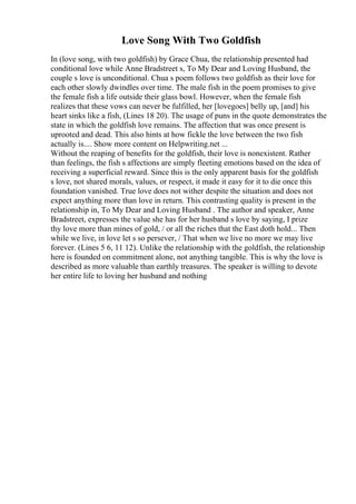 Love Song With Two Goldfish
In (love song, with two goldfish) by Grace Chua, the relationship presented had
conditional love while Anne Bradstreet s, To My Dear and Loving Husband, the
couple s love is unconditional. Chua s poem follows two goldfish as their love for
each other slowly dwindles over time. The male fish in the poem promises to give
the female fish a life outside their glass bowl. However, when the female fish
realizes that these vows can never be fulfilled, her [lovegoes] belly up, [and] his
heart sinks like a fish, (Lines 18 20). The usage of puns in the quote demonstrates the
state in which the goldfish love remains. The affection that was once present is
uprooted and dead. This also hints at how fickle the love between the two fish
actually is.... Show more content on Helpwriting.net ...
Without the reaping of benefits for the goldfish, their love is nonexistent. Rather
than feelings, the fish s affections are simply fleeting emotions based on the idea of
receiving a superficial reward. Since this is the only apparent basis for the goldfish
s love, not shared morals, values, or respect, it made it easy for it to die once this
foundation vanished. True love does not wither despite the situation and does not
expect anything more than love in return. This contrasting quality is present in the
relationship in, To My Dear and Loving Husband . The author and speaker, Anne
Bradstreet, expresses the value she has for her husband s love by saying, I prize
thy love more than mines of gold, / or all the riches that the East doth hold... Then
while we live, in love let s so persever, / That when we live no more we may live
forever. (Lines 5 6, 11 12). Unlike the relationship with the goldfish, the relationship
here is founded on commitment alone, not anything tangible. This is why the love is
described as more valuable than earthly treasures. The speaker is willing to devote
her entire life to loving her husband and nothing
 