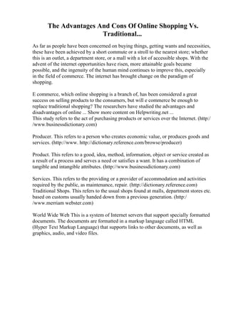 The Advantages And Cons Of Online Shopping Vs.
Traditional...
As far as people have been concerned on buying things, getting wants and necessities,
these have been achieved by a short commute or a stroll to the nearest store; whether
this is an outlet, a department store, or a mall with a lot of accessible shops. With the
advent of the internet opportunities have risen, more attainable goals became
possible, and the ingenuity of the human mind continues to improve this, especially
in the field of commerce. The internet has brought change on the paradigm of
shopping.
E commerce, which online shopping is a branch of, has been considered a great
success on selling products to the consumers, but will e commerce be enough to
replace traditional shopping? The researchers have studied the advantages and
disadvantages of online ... Show more content on Helpwriting.net ...
This study refers to the act of purchasing products or services over the Internet. (http:/
/www.businessdictionary.com)
Producer. This refers to a person who creates economic value, or produces goods and
services. (http://www. http://dictionary.reference.com/browse/producer)
Product. This refers to a good, idea, method, information, object or service created as
a result of a process and serves a need or satisfies a want. It has a combination of
tangible and intangible attributes. (http://www.businessdictionary.com)
Services. This refers to the providing or a provider of accommodation and activities
required by the public, as maintenance, repair. (http://dictionary.reference.com)
Traditional Shops. This refers to the usual shops found at malls, department stores etc.
based on customs usually handed down from a previous generation. (http:/
/www.merriam webster.com)
World Wide Web
. This is a system of Internet servers that support specially formatted
documents. The documents are formatted in a markup language called HTML
(Hyper Text Markup Language) that supports links to other documents, as well as
graphics, audio, and video files.
 