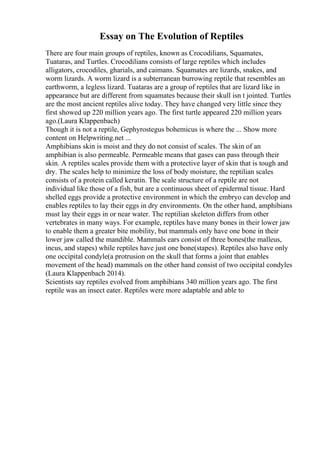 Essay on The Evolution of Reptiles
There are four main groups of reptiles, known as Crocodilians, Squamates,
Tuataras, and Turtles. Crocodilians consists of large reptiles which includes
alligators, crocodiles, gharials, and caimans. Squamates are lizards, snakes, and
worm lizards. A worm lizard is a subterranean burrowing reptile that resembles an
earthworm, a legless lizard. Tuataras are a group of reptiles that are lizard like in
appearance but are different from squamates because their skull isn t jointed. Turtles
are the most ancient reptiles alive today. They have changed very little since they
first showed up 220 million years ago. The first turtle appeared 220 million years
ago.(Laura Klappenbach)
Though it is not a reptile, Gephyrostegus bohemicus is where the ... Show more
content on Helpwriting.net ...
Amphibians skin is moist and they do not consist of scales. The skin of an
amphibian is also permeable. Permeable means that gases can pass through their
skin. A reptiles scales provide them with a protective layer of skin that is tough and
dry. The scales help to minimize the loss of body moisture, the reptilian scales
consists of a protein called keratin. The scale structure of a reptile are not
individual like those of a fish, but are a continuous sheet of epidermal tissue. Hard
shelled eggs provide a protective environment in which the embryo can develop and
enables reptiles to lay their eggs in dry environments. On the other hand, amphibians
must lay their eggs in or near water. The reptilian skeleton differs from other
vertebrates in many ways. For example, reptiles have many bones in their lower jaw
to enable them a greater bite mobility, but mammals only have one bone in their
lower jaw called the mandible. Mammals ears consist of three bones(the malleus,
incus, and stapes) while reptiles have just one bone(stapes). Reptiles also have only
one occipital condyle(a protrusion on the skull that forms a joint that enables
movement of the head) mammals on the other hand consist of two occipital condyles
(Laura Klappenbach 2014).
Scientists say reptiles evolved from amphibians 340 million years ago. The first
reptile was an insect eater. Reptiles were more adaptable and able to
 