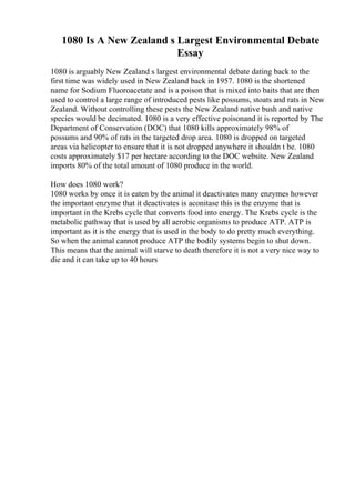 1080 Is A New Zealand s Largest Environmental Debate
Essay
1080 is arguably New Zealand s largest environmental debate dating back to the
first time was widely used in New Zealand back in 1957. 1080 is the shortened
name for Sodium Fluoroacetate and is a poison that is mixed into baits that are then
used to control a large range of introduced pests like possums, stoats and rats in New
Zealand. Without controlling these pests the New Zealand native bush and native
species would be decimated. 1080 is a very effective poisonand it is reported by The
Department of Conservation (DOC) that 1080 kills approximately 98% of
possums and 90% of rats in the targeted drop area. 1080 is dropped on targeted
areas via helicopter to ensure that it is not dropped anywhere it shouldn t be. 1080
costs approximately $17 per hectare according to the DOC website. New Zealand
imports 80% of the total amount of 1080 produce in the world.
How does 1080 work?
1080 works by once it is eaten by the animal it deactivates many enzymes however
the important enzyme that it deactivates is aconitase this is the enzyme that is
important in the Krebs cycle that converts food into energy. The Krebs cycle is the
metabolic pathway that is used by all aerobic organisms to produce ATP. ATP is
important as it is the energy that is used in the body to do pretty much everything.
So when the animal cannot produce ATP the bodily systems begin to shut down.
This means that the animal will starve to death therefore it is not a very nice way to
die and it can take up to 40 hours
 