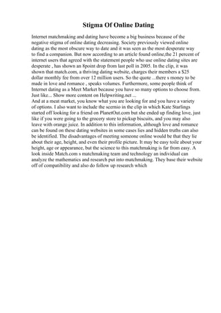 Stigma Of Online Dating
Internet matchmaking and dating have become a big business because of the
negative stigma of online dating decreasing. Society previously viewed online
dating as the most obscure way to date and it was seen as the most desperate way
to find a companion. But now according to an article found online,the 21 percent of
internet users that agreed with the statement people who use online dating sites are
desperate , has shown an 8point drop from last poll in 2005. In the clip, it was
shown that match.com, a thriving dating website, charges their members a $25
dollar monthly fee from over 12 million users. So the quote ...there s money to be
made in love and romance , speaks volumes. Furthermore, some people think of
Internet dating as a Meet Market because you have so many options to choose from.
Just like... Show more content on Helpwriting.net ...
And at a meat market, you know what you are looking for and you have a variety
of options. I also want to include the scernio in the clip in which Kate Starlings
started off looking for a friend on PlanetOut.com but she ended up finding love, just
like if you were going to the grocery store to pickup biscuits, and you may also
leave with orange juice. In addition to this information, although love and romance
can be found on these dating websites in some cases lies and hidden truths can also
be identified. The disadvantages of meeting someone online would be that they lie
about their age, height, and even their profile picture. It may be easy toile about your
height, age or appearance, but the science to this matchmaking is far from easy. A
look inside Match.com s matchmaking team and technology an individual can
analyze the mathematics and research put into matchmaking. They base their website
off of compatibility and also do follow up research which
 