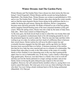 Winter Dreams And The Garden Party
Winter Dreams and The Garden Party I have chosen two short stories the first one
being F. Scott Fitzgerald s Winter Dreams and the second one being Katherine
Mansfield s The Garden Party. Winter Dreams was written in and published in 1922,
and so was The Garden Party . Winter Dreams takes place during the winter months
and we find the main character Dexter Green skiing on the golfcourse that he is a
caddie for during the golf season. During the offseason, Dexter s imagination
becomes more and more powerful. He thinks of himself as one of the best golfers
and he imagines himself beating some of the more esteemed members of the golf
course. When the spring comes, Dexter runs into a lady by the name of Judy Jones.
Judy asks... Show more content on Helpwriting.net ...
As the story goes, the book travels back in time to when Dex was twenty three and
when he was granted a weekend pass back to his old stomping grounds by one of
the prominent figures he used to caddy for. There he runs into Judy and then while
waiting to go on a date, he realizes just how much of a difference there is between
their social classes. Dexter realizes he will never be able to marry her and
eventually becomes engaged, but that falls apart, and by age thirty two Dexter
becomes more successful than ever before. A business associate of his notifies
him that his love Judy has since married and was in a disaster of a relationship. The
Garden Party takes place in early in the 20th century at the estate of a wealthy
family in New Zealand. It was interesting story in the way that it portrayed the
upper class in a not so fashionable way. In the story, Laura s family is throwing a
huge garden party. However, next door there is a family who is not so well off
and they just lost the family patriarch in a tragic carriage accident, and yet her
family insists on having the party delayed to pay respects to the next door
neighbors. However, her self centered family members refuse to, saying there is no
need to cancel their party. Her sister goes on to even say when referring to the man
who died, You won t bring a drunk workman back to life by being sentimental.
(Mansfield, 123) That just
 