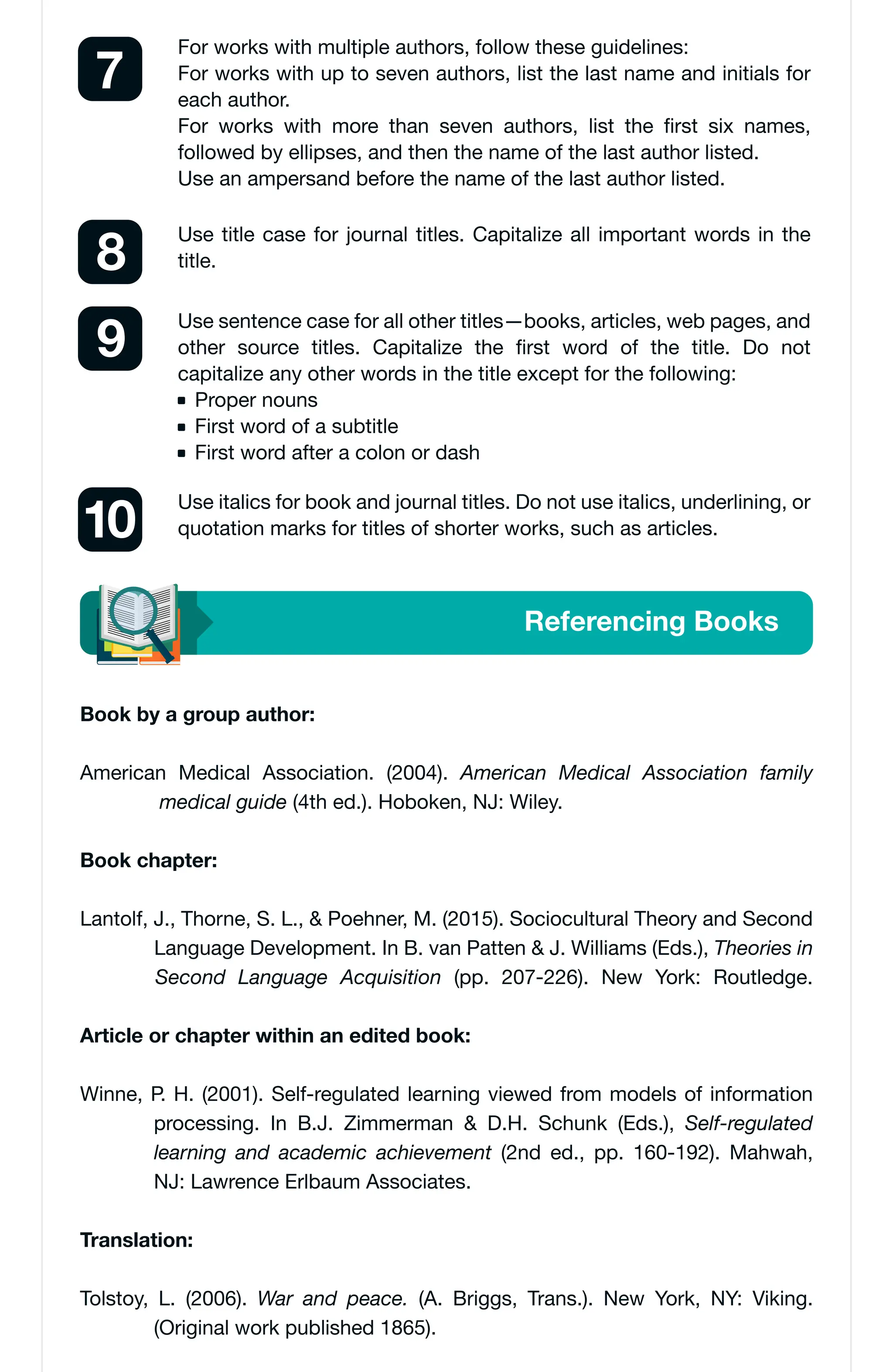 Referencing Books
For works with multiple authors, follow these guidelines:
For works with up to seven authors, list the last name and initials for
each author.
For works with more than seven authors, list the first six names,
followed by ellipses, and then the name of the last author listed.
Use an ampersand before the name of the last author listed.
7
Use title case for journal titles. Capitalize all important words in the
title.
8
Use italics for book and journal titles. Do not use italics, underlining, or
quotation marks for titles of shorter works, such as articles.
10
Use sentence case for all other titles—books, articles, web pages, and
other source titles. Capitalize the first word of the title. Do not
capitalize any other words in the title except for the following:
Proper nouns
First word of a subtitle
First word after a colon or dash
9
Book by a group author:
American Medical Association. (2004). American Medical Association family
medical guide (4th ed.). Hoboken, NJ: Wiley.
Book chapter:
Lantolf, J., Thorne, S. L., & Poehner, M. (2015). Sociocultural Theory and Second
Language Development. In B. van Patten & J. Williams (Eds.), Theories in
Second Language Acquisition (pp. 207-226). New York: Routledge.
Article or chapter within an edited book:
Winne, P. H. (2001). Self-regulated learning viewed from models of information
processing. In B.J. Zimmerman & D.H. Schunk (Eds.), Self-regulated
learning and academic achievement (2nd ed., pp. 160-192). Mahwah,
NJ: Lawrence Erlbaum Associates.
Translation:
Tolstoy, L. (2006). War and peace. (A. Briggs, Trans.). New York, NY: Viking.
(Original work published 1865).
 