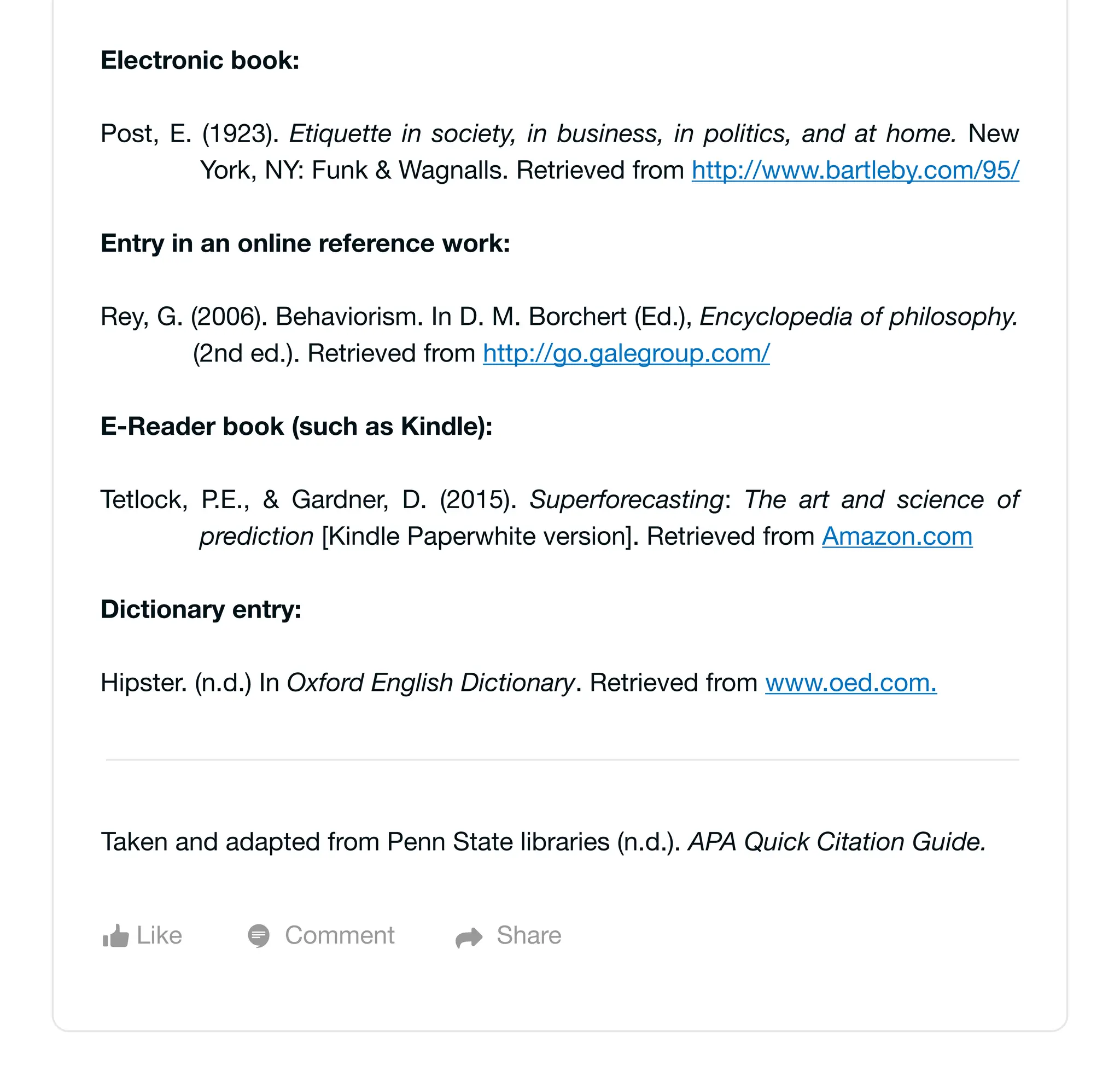 Electronic book:
Post, E. (1923). Etiquette in society, in business, in politics, and at home. New
York, NY: Funk & Wagnalls. Retrieved from http://www.bartleby.com/95/
Entry in an online reference work:
Rey, G. (2006). Behaviorism. In D. M. Borchert (Ed.), Encyclopedia of philosophy.
(2nd ed.). Retrieved from http://go.galegroup.com/
E-Reader book (such as Kindle):
Tetlock, P.E., & Gardner, D. (2015). Superforecasting: The art and science of
prediction [Kindle Paperwhite version]. Retrieved from Amazon.com
Dictionary entry:
Hipster. (n.d.) In Oxford English Dictionary. Retrieved from www.oed.com.
Like Comment Share
Taken and adapted from Penn State libraries (n.d.). APA Quick Citation Guide.
 