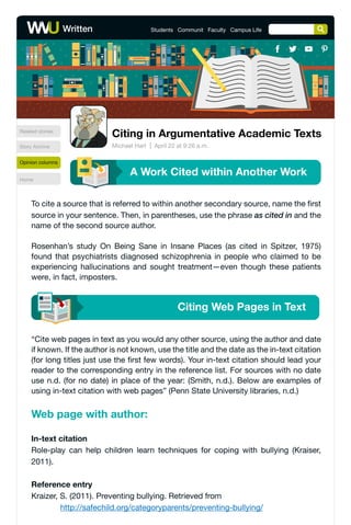 To cite a source that is referred to within another secondary source, name the first
source in your sentence. Then, in parentheses, use the phrase as cited in and the
name of the second source author.
Rosenhan’s study On Being Sane in Insane Places (as cited in Spitzer, 1975)
found that psychiatrists diagnosed schizophrenia in people who claimed to be
experiencing hallucinations and sought treatment—even though these patients
were, in fact, imposters.
Citing Web Pages in Text
“Cite web pages in text as you would any other source, using the author and date
if known. If the author is not known, use the title and the date as the in-text citation
(for long titles just use the first few words). Your in-text citation should lead your
reader to the corresponding entry in the reference list. For sources with no date
use n.d. (for no date) in place of the year: (Smith, n.d.). Below are examples of
using in-text citation with web pages” (Penn State University libraries, n.d.)
In-text citation
Role-play can help children learn techniques for coping with bullying (Kraiser,
2011).
Reference entry
Kraizer, S. (2011). Preventing bullying. Retrieved from
http://safechild.org/categoryparents/preventing-bullying/
Web page with author:
Related stories
Story Archive
Home
Opinion columns
Written Students Communit Faculty Campus Life
Citing in Argumentative Academic Texts
April 22 at 9:26 a.m.
Michael Hart
A Work Cited within Another Work
 