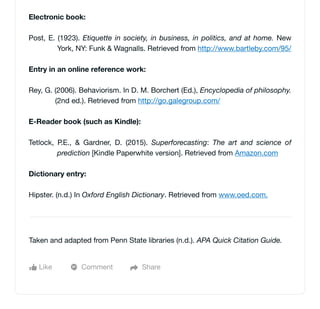 Electronic book:
Post, E. (1923). Etiquette in society, in business, in politics, and at home. New
York, NY: Funk & Wagnalls. Retrieved from http://www.bartleby.com/95/
Entry in an online reference work:
Rey, G. (2006). Behaviorism. In D. M. Borchert (Ed.), Encyclopedia of philosophy.
(2nd ed.). Retrieved from http://go.galegroup.com/
E-Reader book (such as Kindle):
Tetlock, P.E., & Gardner, D. (2015). Superforecasting: The art and science of
prediction [Kindle Paperwhite version]. Retrieved from Amazon.com
Dictionary entry:
Hipster. (n.d.) In Oxford English Dictionary. Retrieved from www.oed.com.
Like Comment Share
Taken and adapted from Penn State libraries (n.d.). APA Quick Citation Guide.
 