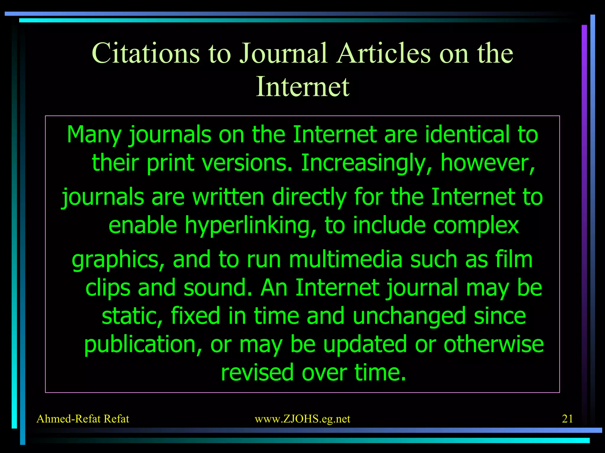 Citations to Journal Articles on the Internet Many journals on the Internet are identical to their print versions. Increasingly, however, journals are written directly for the Internet to enable hyperlinking, to include complex graphics, and to run multimedia such as film clips and sound. An Internet journal may be static, fixed in time and unchanged since publication, or may be updated or otherwise revised over time. 