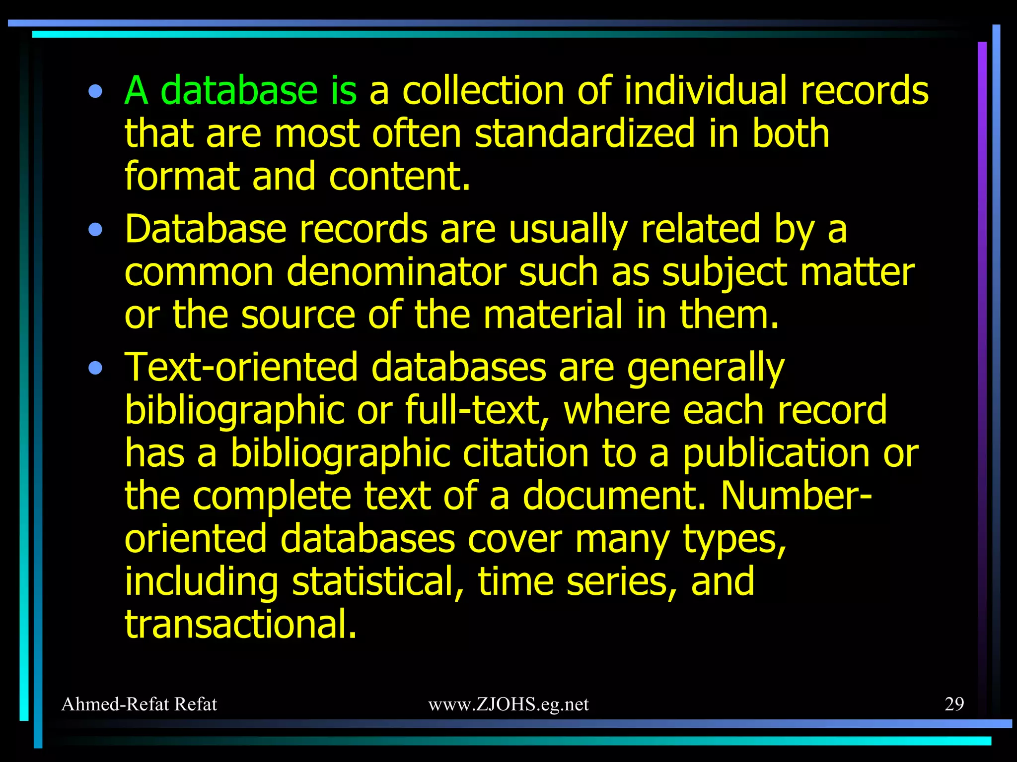 A database is   a collection of individual records that are most often standardized in both format and content.  Database records are usually related by a common denominator such as subject matter or the source of the material in them.  Text-oriented databases are generally bibliographic or full-text, where each record has a bibliographic citation to a publication or the complete text of a document. Number-oriented databases cover many types, including statistical, time series, and transactional. 