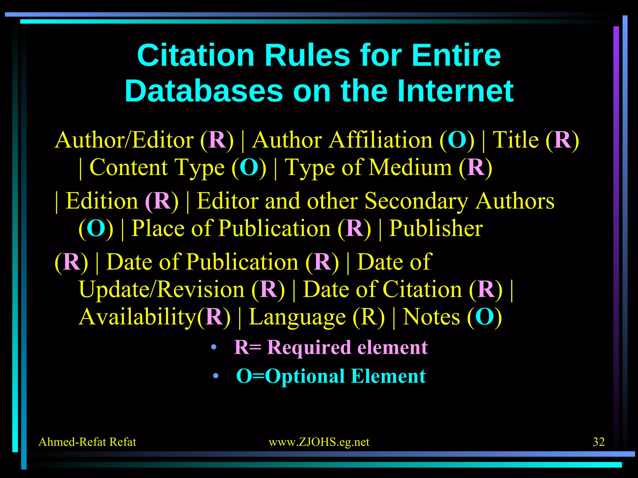 Citation Rules for Entire Databases on the Internet Author/Editor ( R ) | Author Affiliation ( O ) | Title ( R ) | Content Type ( O ) | Type of Medium ( R ) | Edition  (R ) | Editor and other Secondary Authors ( O ) | Place of Publication ( R ) | Publisher ( R ) | Date of Publication ( R ) | Date of Update/Revision ( R ) | Date of Citation ( R ) | Availability( R ) | Language (R) | Notes ( O ) R= Required element O=Optional Element 