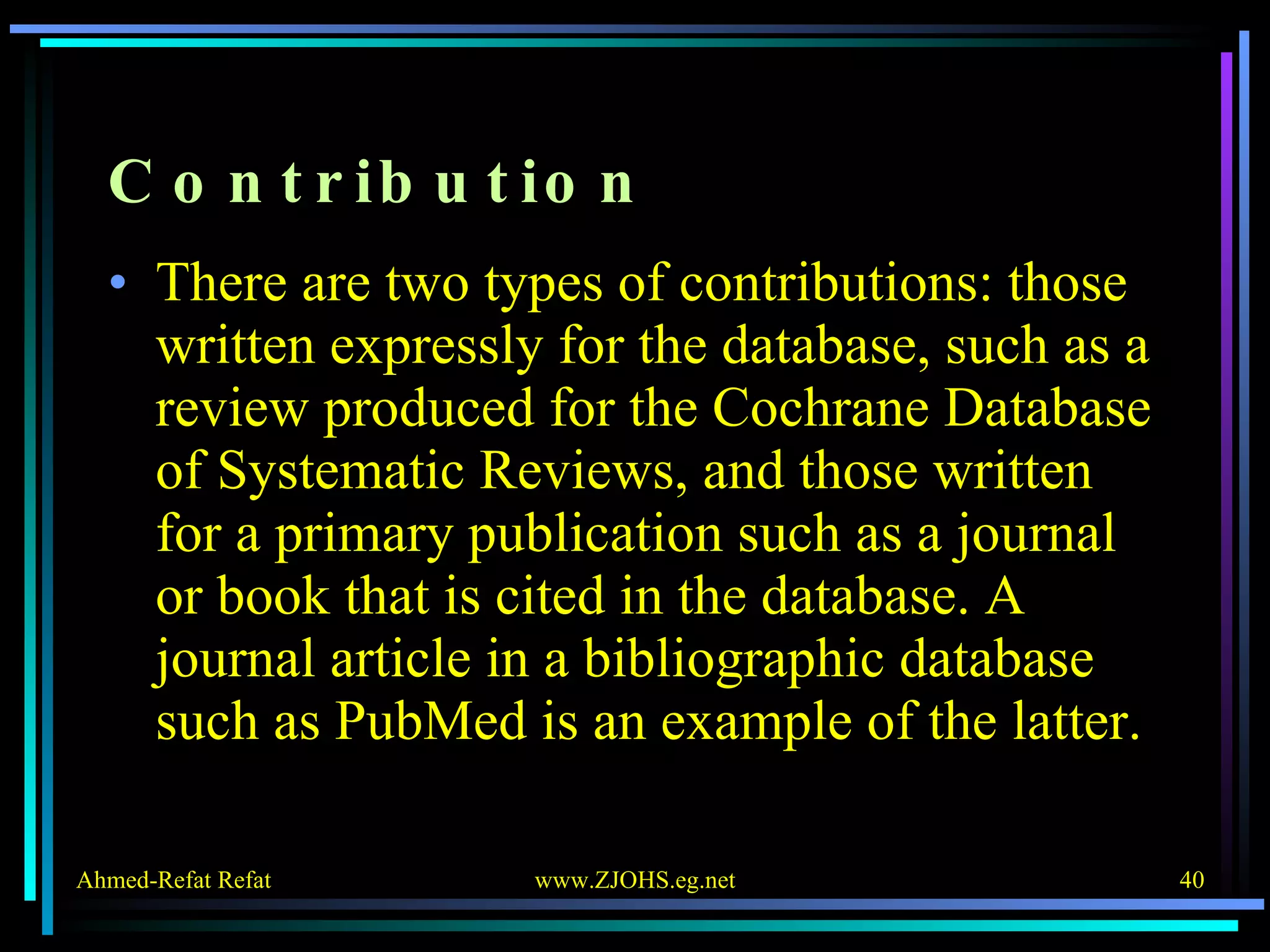 Contribution There are two types of contributions: those written expressly for the database, such as a review produced for the Cochrane Database of Systematic Reviews, and those written for a primary publication such as a journal or book that is cited in the database. A journal article in a bibliographic database such as PubMed is an example of the latter. 