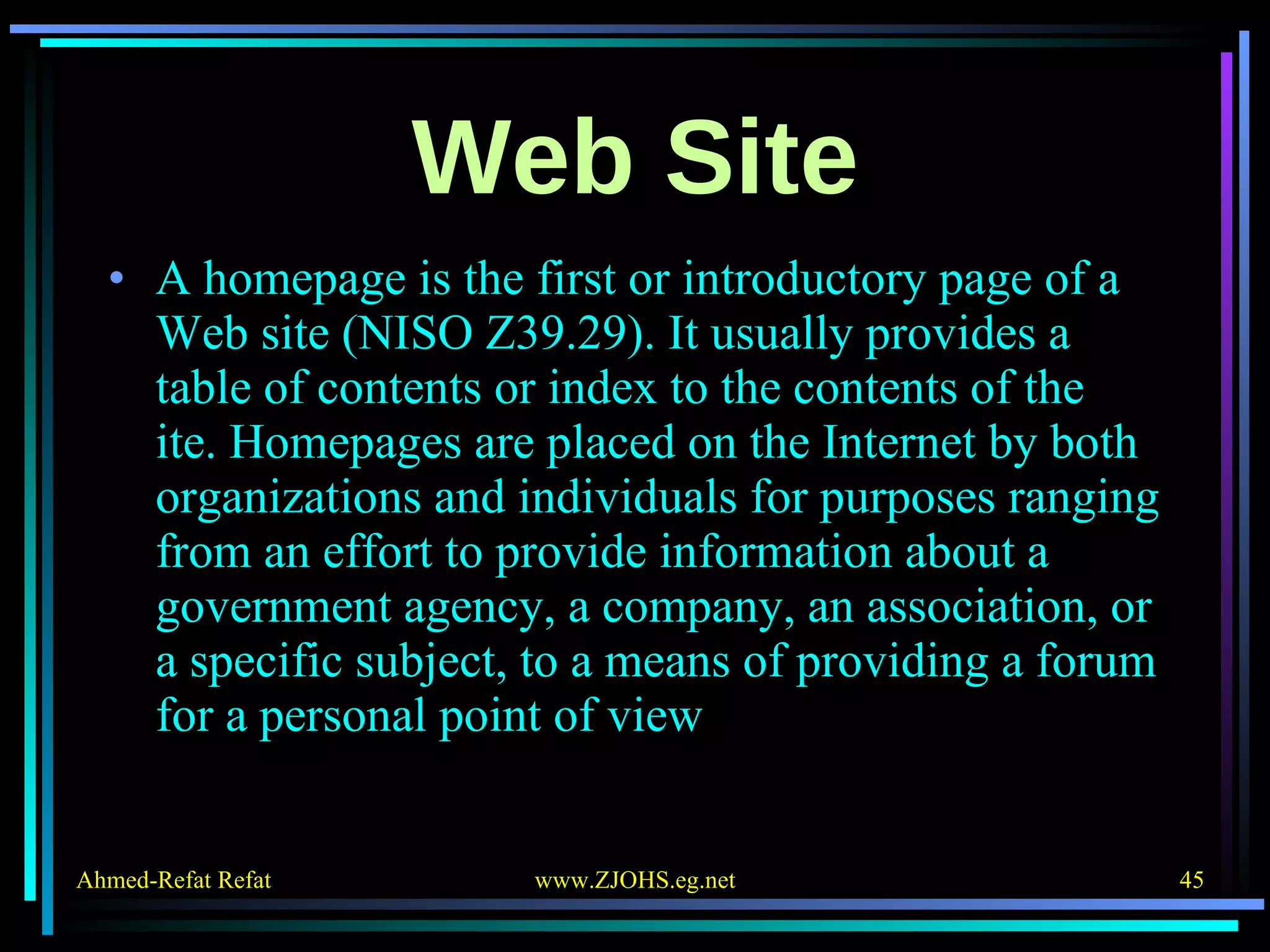 Web Site A homepage is the first or introductory page of a Web site (NISO Z39.29). It usually provides a table of contents or index to the contents of the  ite. Homepages are placed on the Internet by both organizations and individuals for purposes ranging from an effort to provide information about a government agency, a company, an association, or a specific subject, to a means of providing a forum for a personal point of view 