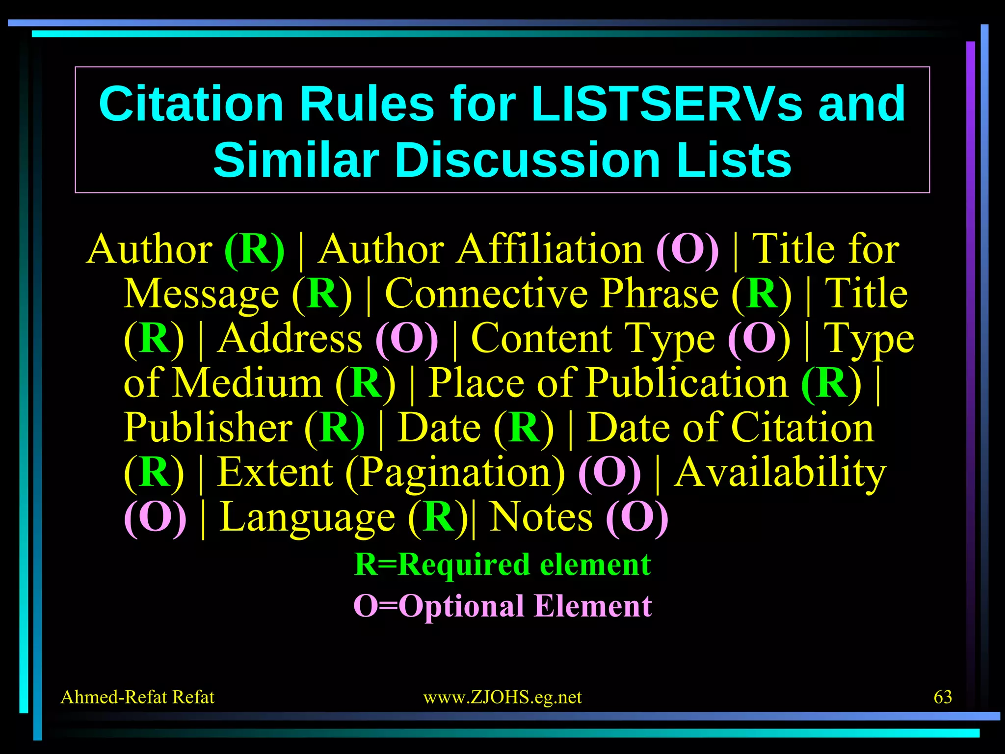 Citation Rules for LISTSERVs and Similar Discussion Lists Author  (R)  | Author Affiliation  (O)  | Title for Message ( R ) | Connective Phrase ( R ) | Title ( R ) | Address  (O)  | Content Type  (O ) | Type of Medium ( R ) | Place of Publication  (R ) | Publisher ( R)  | Date ( R ) | Date of Citation ( R ) | Extent (Pagination)  (O)  | Availability  (O)  | Language ( R )| Notes  (O) R=Required element O=Optional Element 