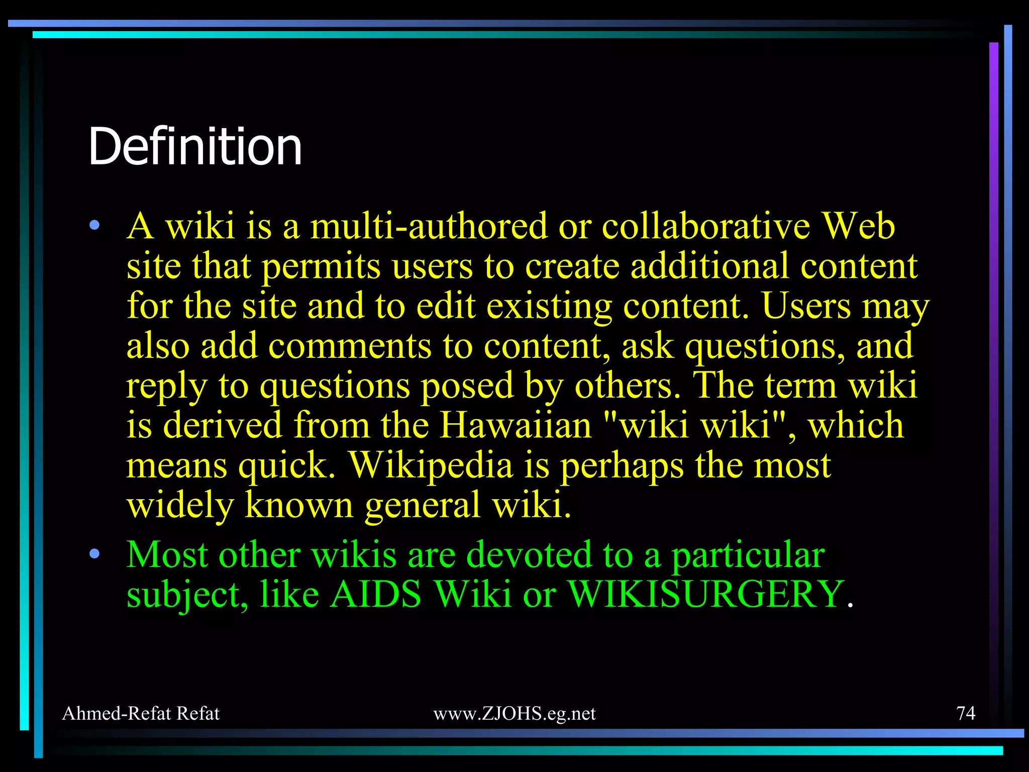 Definition A wiki is a multi-authored or collaborative Web site that permits users to create additional content for the site and to edit existing content. Users may also add comments to content, ask questions, and reply to questions posed by others. The term wiki is derived from the Hawaiian &quot;wiki wiki&quot;, which means quick. Wikipedia is perhaps the most widely known general wiki. Most other wikis are devoted to a particular subject, like AIDS Wiki or WIKISURGERY . 