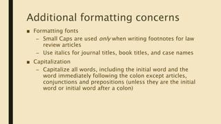 Additional formatting concerns
■ Formatting fonts
– Small Caps are used only when writing footnotes for law
review articles
– Use italics for journal titles, book titles, and case names
■ Capitalization
– Capitalize all words, including the initial word and the
word immediately following the colon except articles,
conjunctions and prepositions (unless they are the initial
word or initial word after a colon)
 
