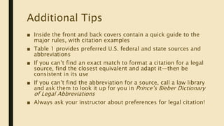 Additional Tips
■ Inside the front and back covers contain a quick guide to the
major rules, with citation examples
■ Table 1 provides preferred U.S. federal and state sources and
abbreviations
■ If you can’t find an exact match to format a citation for a legal
source, find the closest equivalent and adapt it—then be
consistent in its use
■ If you can’t find the abbreviation for a source, call a law library
and ask them to look it up for you in Prince’s Bieber Dictionary
of Legal Abbreviations
■ Always ask your instructor about preferences for legal citation!
 