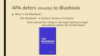 APA defers (mostly) to Bluebook
■ What is the Bluebook?
The Bluebook: A Uniform System of Citation
Style manual for citing in the legal setting to legal
documents within the United States
 