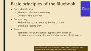 Basic principles of the Bluebook
■ Core Identification
– Minimum elements necessary
– Consider the audience
■ Compacting
– Reduce the space taken up by the citation
– Eliminate redundancy
■ Format
– Standards for punctuation, typography, order of
elements, mandatory elements, abbreviation of elements
Legal Information Institute. (2016). §1-300.Types of citation principles.
Retrieved from https://www.law.cornell.edu/citation/1-300
 