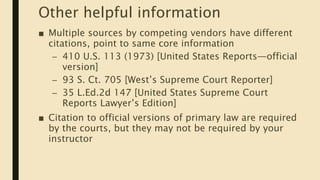 Other helpful information
■ Multiple sources by competing vendors have different
citations, point to same core information
– 410 U.S. 113 (1973) [United States Reports—official
version]
– 93 S. Ct. 705 [West’s Supreme Court Reporter]
– 35 L.Ed.2d 147 [United States Supreme Court
Reports Lawyer’s Edition]
■ Citation to official versions of primary law are required
by the courts, but they may not be required by your
instructor
 