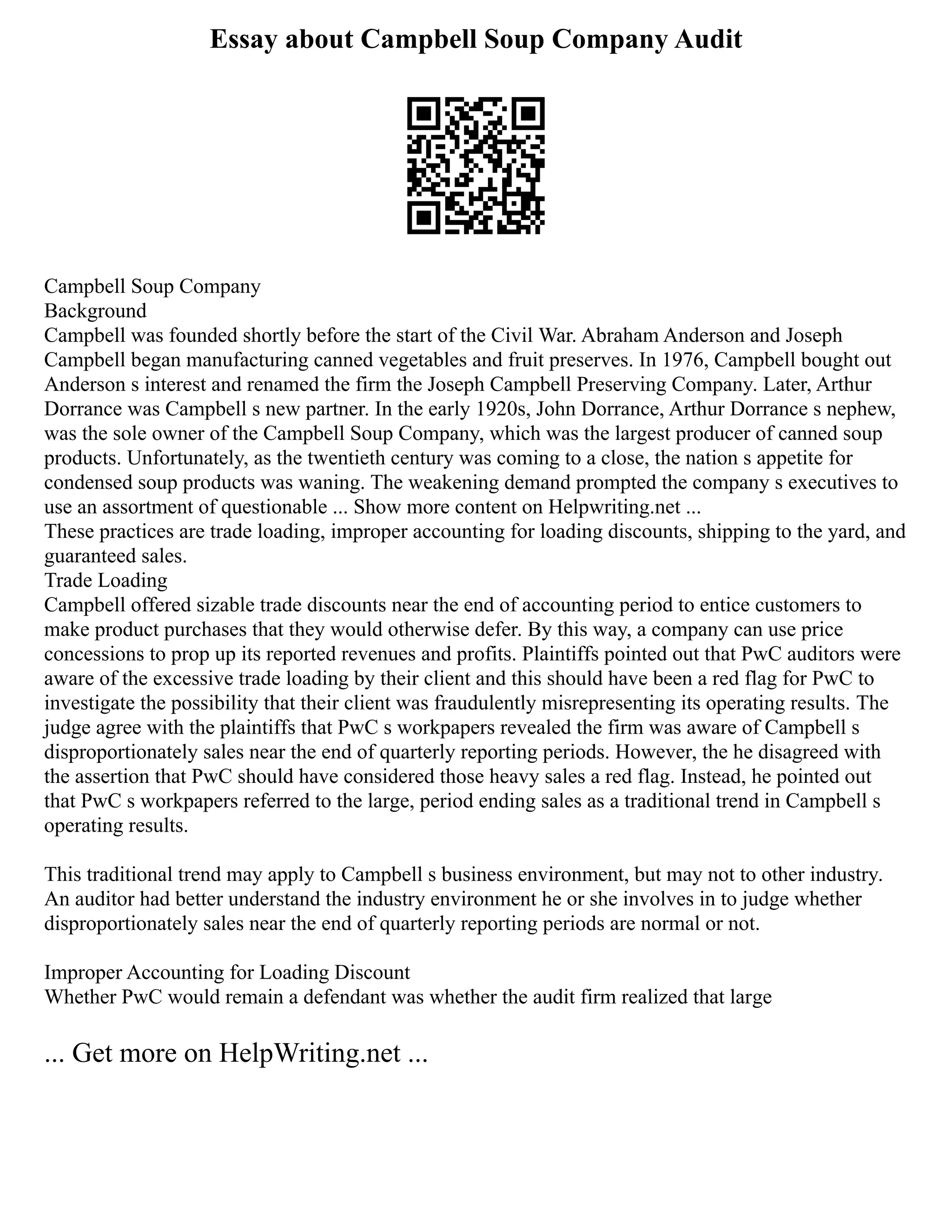 Essay about Campbell Soup Company Audit
Campbell Soup Company
Background
Campbell was founded shortly before the start of the Civil War. Abraham Anderson and Joseph
Campbell began manufacturing canned vegetables and fruit preserves. In 1976, Campbell bought out
Anderson s interest and renamed the firm the Joseph Campbell Preserving Company. Later, Arthur
Dorrance was Campbell s new partner. In the early 1920s, John Dorrance, Arthur Dorrance s nephew,
was the sole owner of the Campbell Soup Company, which was the largest producer of canned soup
products. Unfortunately, as the twentieth century was coming to a close, the nation s appetite for
condensed soup products was waning. The weakening demand prompted the company s executives to
use an assortment of questionable ... Show more content on Helpwriting.net ...
These practices are trade loading, improper accounting for loading discounts, shipping to the yard, and
guaranteed sales.
Trade Loading
Campbell offered sizable trade discounts near the end of accounting period to entice customers to
make product purchases that they would otherwise defer. By this way, a company can use price
concessions to prop up its reported revenues and profits. Plaintiffs pointed out that PwC auditors were
aware of the excessive trade loading by their client and this should have been a red flag for PwC to
investigate the possibility that their client was fraudulently misrepresenting its operating results. The
judge agree with the plaintiffs that PwC s workpapers revealed the firm was aware of Campbell s
disproportionately sales near the end of quarterly reporting periods. However, the he disagreed with
the assertion that PwC should have considered those heavy sales a red flag. Instead, he pointed out
that PwC s workpapers referred to the large, period ending sales as a traditional trend in Campbell s
operating results.
This traditional trend may apply to Campbell s business environment, but may not to other industry.
An auditor had better understand the industry environment he or she involves in to judge whether
disproportionately sales near the end of quarterly reporting periods are normal or not.
Improper Accounting for Loading Discount
Whether PwC would remain a defendant was whether the audit firm realized that large
... Get more on HelpWriting.net ...
 