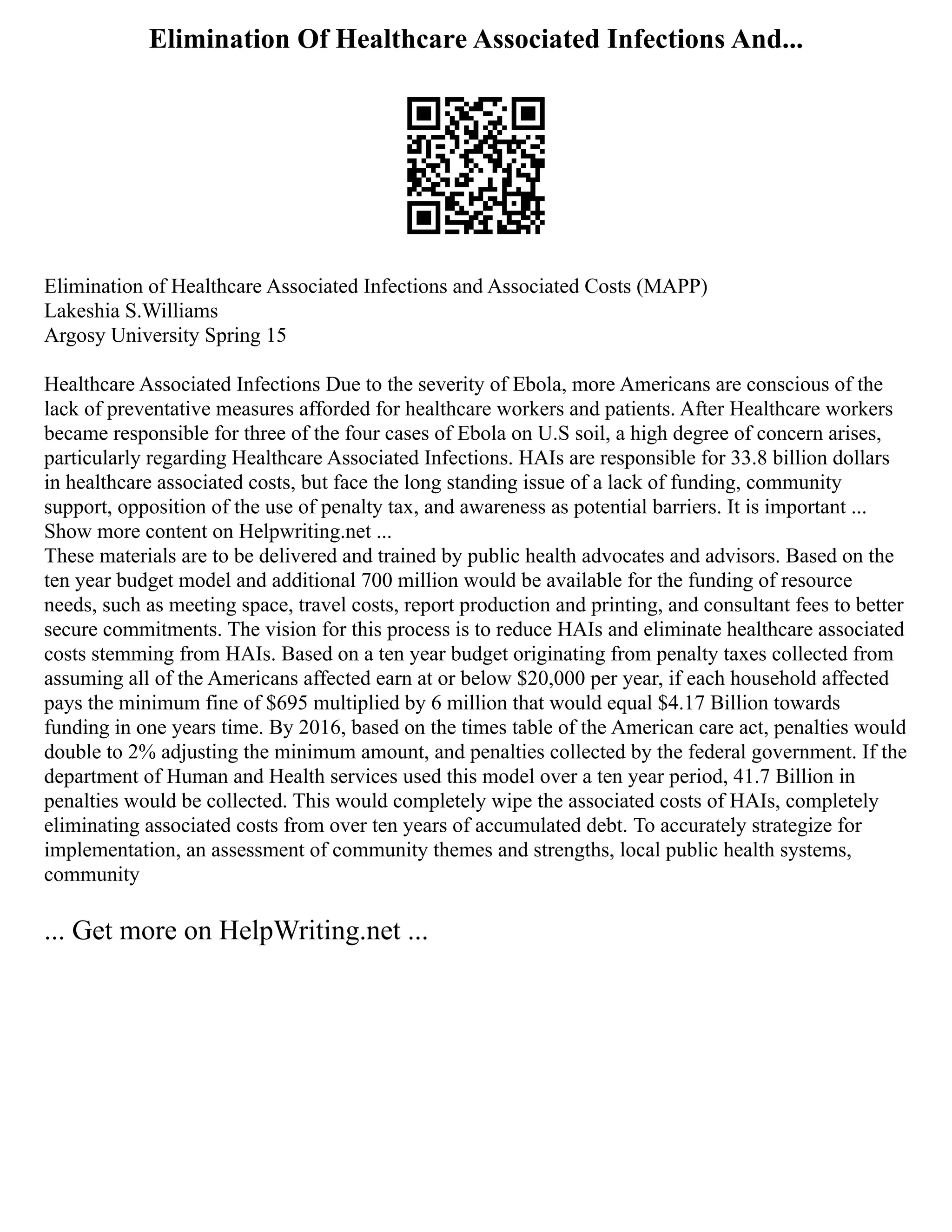 Elimination Of Healthcare Associated Infections And...
Elimination of Healthcare Associated Infections and Associated Costs (MAPP)
Lakeshia S.Williams
Argosy University Spring 15
Healthcare Associated Infections Due to the severity of Ebola, more Americans are conscious of the
lack of preventative measures afforded for healthcare workers and patients. After Healthcare workers
became responsible for three of the four cases of Ebola on U.S soil, a high degree of concern arises,
particularly regarding Healthcare Associated Infections. HAIs are responsible for 33.8 billion dollars
in healthcare associated costs, but face the long standing issue of a lack of funding, community
support, opposition of the use of penalty tax, and awareness as potential barriers. It is important ...
Show more content on Helpwriting.net ...
These materials are to be delivered and trained by public health advocates and advisors. Based on the
ten year budget model and additional 700 million would be available for the funding of resource
needs, such as meeting space, travel costs, report production and printing, and consultant fees to better
secure commitments. The vision for this process is to reduce HAIs and eliminate healthcare associated
costs stemming from HAIs. Based on a ten year budget originating from penalty taxes collected from
assuming all of the Americans affected earn at or below $20,000 per year, if each household affected
pays the minimum fine of $695 multiplied by 6 million that would equal $4.17 Billion towards
funding in one years time. By 2016, based on the times table of the American care act, penalties would
double to 2% adjusting the minimum amount, and penalties collected by the federal government. If the
department of Human and Health services used this model over a ten year period, 41.7 Billion in
penalties would be collected. This would completely wipe the associated costs of HAIs, completely
eliminating associated costs from over ten years of accumulated debt. To accurately strategize for
implementation, an assessment of community themes and strengths, local public health systems,
community
... Get more on HelpWriting.net ...
 