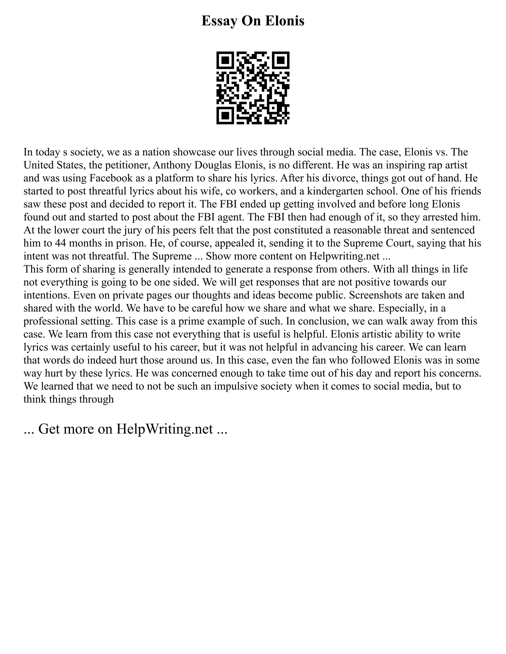 Essay On Elonis
In today s society, we as a nation showcase our lives through social media. The case, Elonis vs. The
United States, the petitioner, Anthony Douglas Elonis, is no different. He was an inspiring rap artist
and was using Facebook as a platform to share his lyrics. After his divorce, things got out of hand. He
started to post threatful lyrics about his wife, co workers, and a kindergarten school. One of his friends
saw these post and decided to report it. The FBI ended up getting involved and before long Elonis
found out and started to post about the FBI agent. The FBI then had enough of it, so they arrested him.
At the lower court the jury of his peers felt that the post constituted a reasonable threat and sentenced
him to 44 months in prison. He, of course, appealed it, sending it to the Supreme Court, saying that his
intent was not threatful. The Supreme ... Show more content on Helpwriting.net ...
This form of sharing is generally intended to generate a response from others. With all things in life
not everything is going to be one sided. We will get responses that are not positive towards our
intentions. Even on private pages our thoughts and ideas become public. Screenshots are taken and
shared with the world. We have to be careful how we share and what we share. Especially, in a
professional setting. This case is a prime example of such. In conclusion, we can walk away from this
case. We learn from this case not everything that is useful is helpful. Elonis artistic ability to write
lyrics was certainly useful to his career, but it was not helpful in advancing his career. We can learn
that words do indeed hurt those around us. In this case, even the fan who followed Elonis was in some
way hurt by these lyrics. He was concerned enough to take time out of his day and report his concerns.
We learned that we need to not be such an impulsive society when it comes to social media, but to
think things through
... Get more on HelpWriting.net ...
 