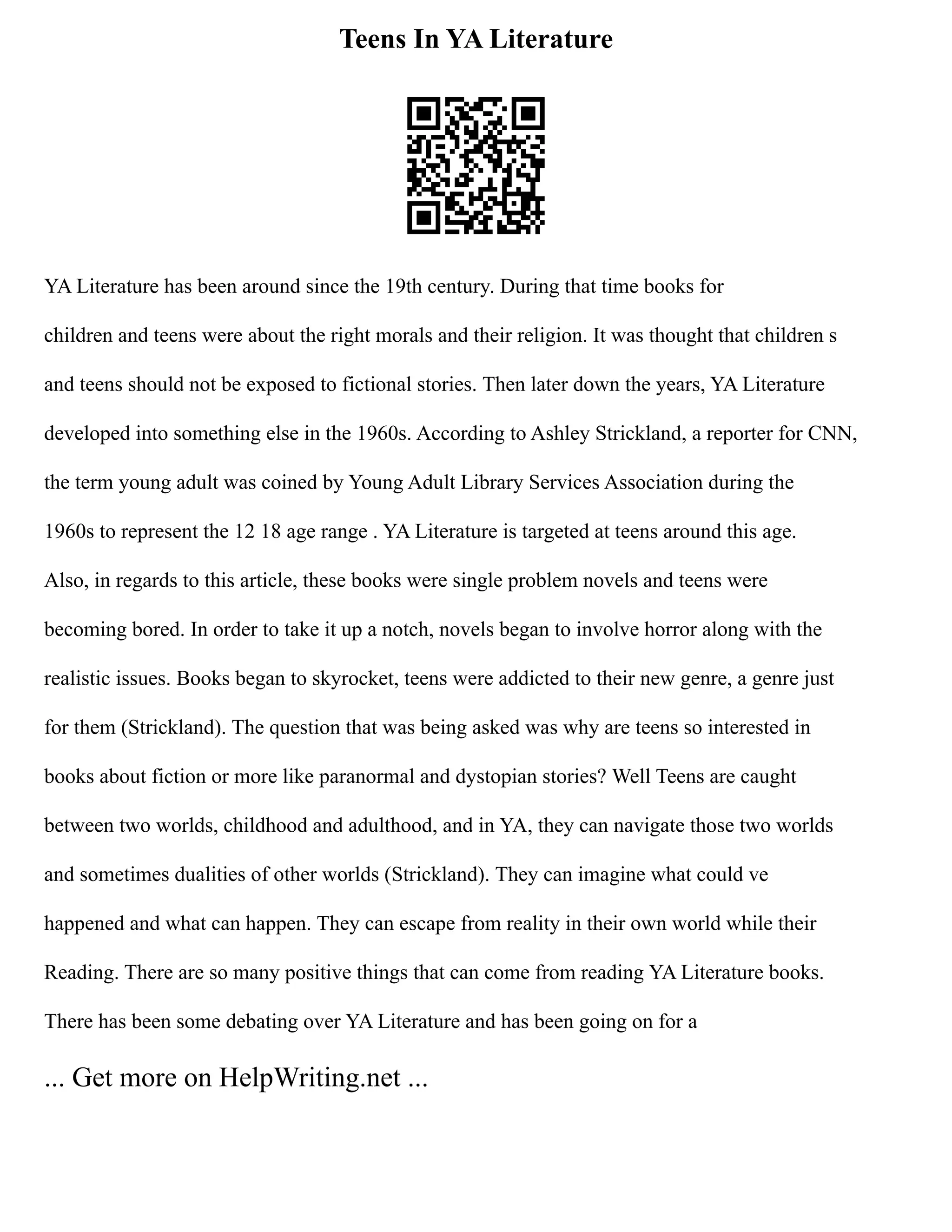 Teens In YA Literature
YA Literature has been around since the 19th century. During that time books for
children and teens were about the right morals and their religion. It was thought that children s
and teens should not be exposed to fictional stories. Then later down the years, YA Literature
developed into something else in the 1960s. According to Ashley Strickland, a reporter for CNN,
the term young adult was coined by Young Adult Library Services Association during the
1960s to represent the 12 18 age range . YA Literature is targeted at teens around this age.
Also, in regards to this article, these books were single problem novels and teens were
becoming bored. In order to take it up a notch, novels began to involve horror along with the
realistic issues. Books began to skyrocket, teens were addicted to their new genre, a genre just
for them (Strickland). The question that was being asked was why are teens so interested in
books about fiction or more like paranormal and dystopian stories? Well Teens are caught
between two worlds, childhood and adulthood, and in YA, they can navigate those two worlds
and sometimes dualities of other worlds (Strickland). They can imagine what could ve
happened and what can happen. They can escape from reality in their own world while their
Reading. There are so many positive things that can come from reading YA Literature books.
There has been some debating over YA Literature and has been going on for a
... Get more on HelpWriting.net ...
 