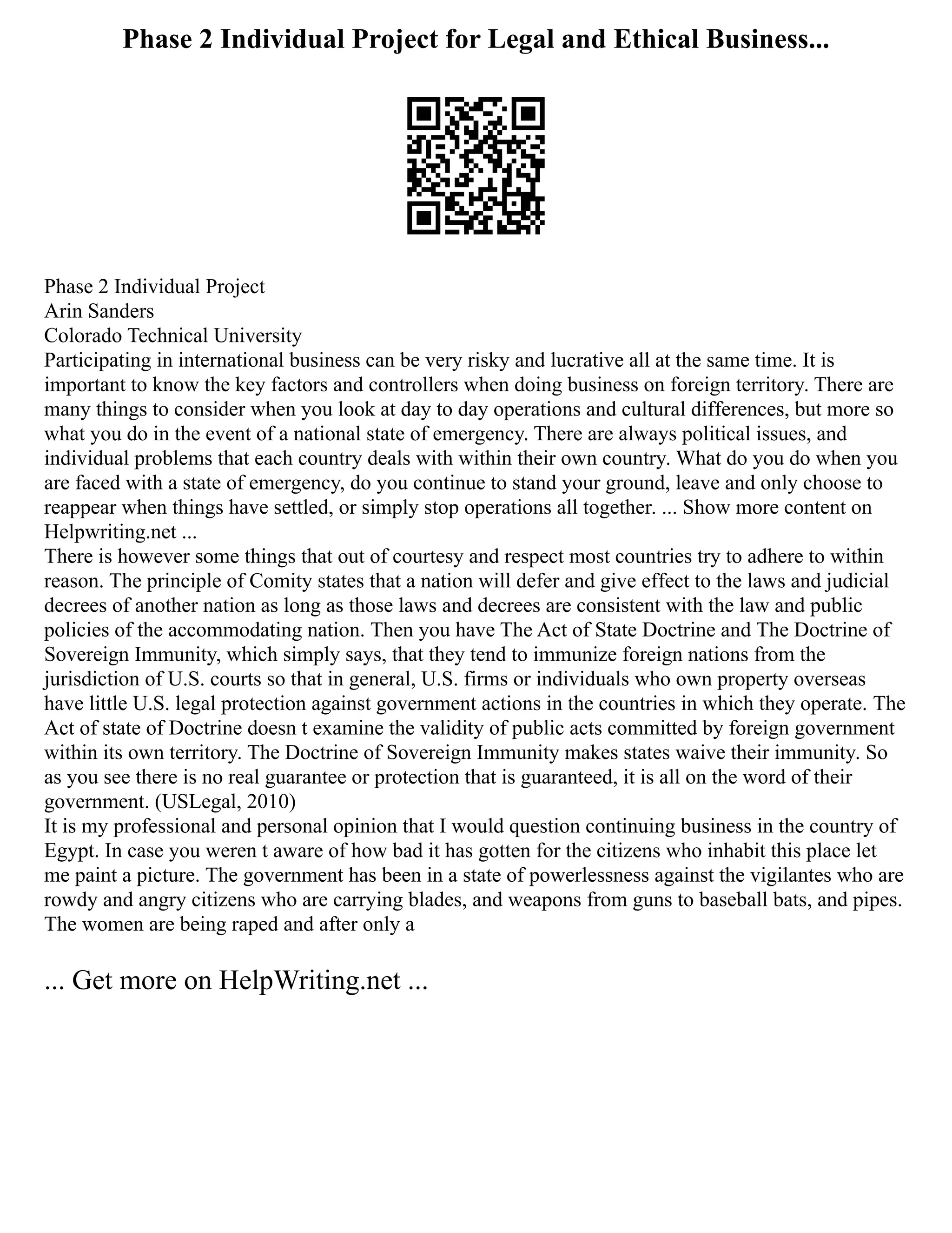 Phase 2 Individual Project for Legal and Ethical Business...
Phase 2 Individual Project
Arin Sanders
Colorado Technical University
Participating in international business can be very risky and lucrative all at the same time. It is
important to know the key factors and controllers when doing business on foreign territory. There are
many things to consider when you look at day to day operations and cultural differences, but more so
what you do in the event of a national state of emergency. There are always political issues, and
individual problems that each country deals with within their own country. What do you do when you
are faced with a state of emergency, do you continue to stand your ground, leave and only choose to
reappear when things have settled, or simply stop operations all together. ... Show more content on
Helpwriting.net ...
There is however some things that out of courtesy and respect most countries try to adhere to within
reason. The principle of Comity states that a nation will defer and give effect to the laws and judicial
decrees of another nation as long as those laws and decrees are consistent with the law and public
policies of the accommodating nation. Then you have The Act of State Doctrine and The Doctrine of
Sovereign Immunity, which simply says, that they tend to immunize foreign nations from the
jurisdiction of U.S. courts so that in general, U.S. firms or individuals who own property overseas
have little U.S. legal protection against government actions in the countries in which they operate. The
Act of state of Doctrine doesn t examine the validity of public acts committed by foreign government
within its own territory. The Doctrine of Sovereign Immunity makes states waive their immunity. So
as you see there is no real guarantee or protection that is guaranteed, it is all on the word of their
government. (USLegal, 2010)
It is my professional and personal opinion that I would question continuing business in the country of
Egypt. In case you weren t aware of how bad it has gotten for the citizens who inhabit this place let
me paint a picture. The government has been in a state of powerlessness against the vigilantes who are
rowdy and angry citizens who are carrying blades, and weapons from guns to baseball bats, and pipes.
The women are being raped and after only a
... Get more on HelpWriting.net ...
 