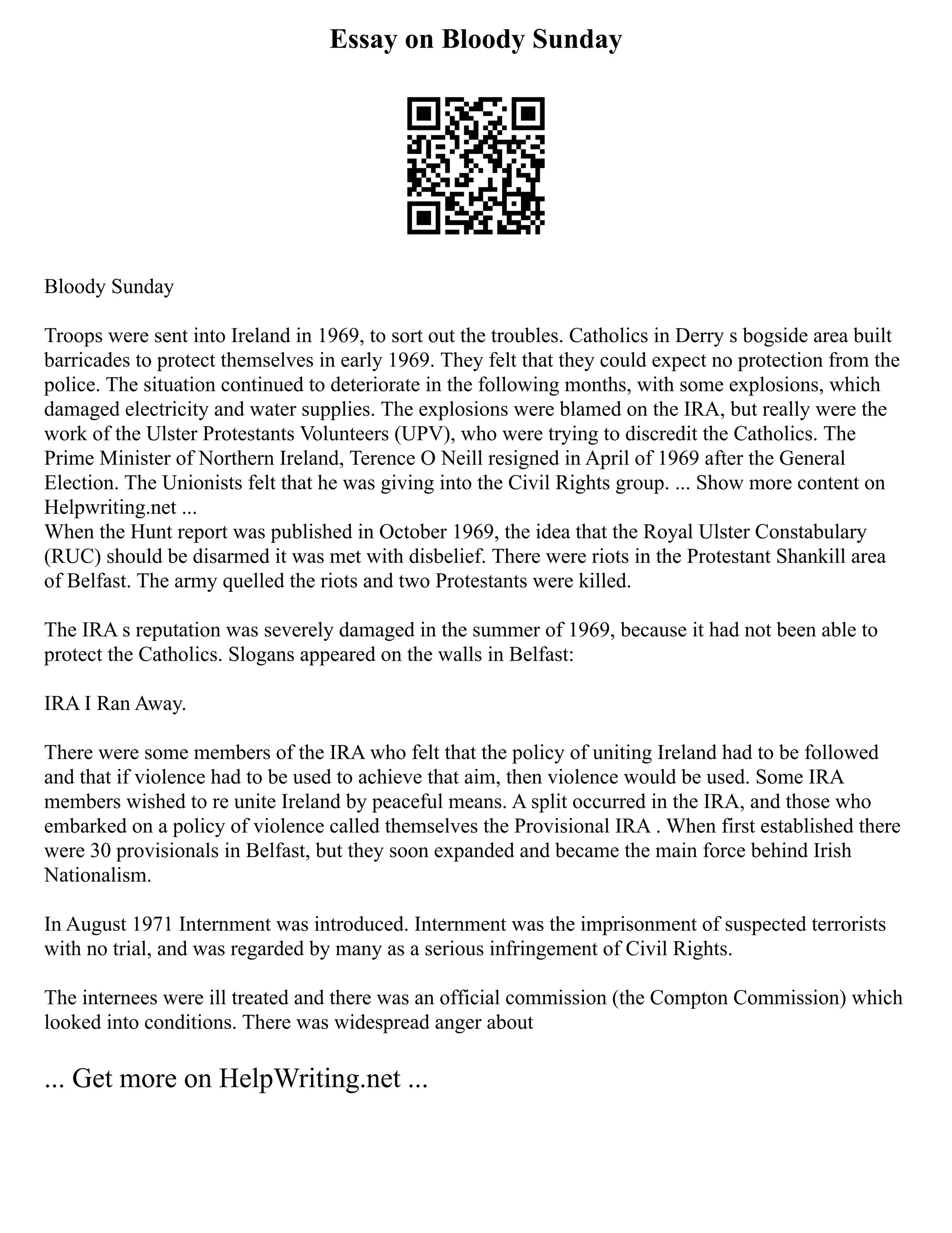 Essay on Bloody Sunday
Bloody Sunday
Troops were sent into Ireland in 1969, to sort out the troubles. Catholics in Derry s bogside area built
barricades to protect themselves in early 1969. They felt that they could expect no protection from the
police. The situation continued to deteriorate in the following months, with some explosions, which
damaged electricity and water supplies. The explosions were blamed on the IRA, but really were the
work of the Ulster Protestants Volunteers (UPV), who were trying to discredit the Catholics. The
Prime Minister of Northern Ireland, Terence O Neill resigned in April of 1969 after the General
Election. The Unionists felt that he was giving into the Civil Rights group. ... Show more content on
Helpwriting.net ...
When the Hunt report was published in October 1969, the idea that the Royal Ulster Constabulary
(RUC) should be disarmed it was met with disbelief. There were riots in the Protestant Shankill area
of Belfast. The army quelled the riots and two Protestants were killed.
The IRA s reputation was severely damaged in the summer of 1969, because it had not been able to
protect the Catholics. Slogans appeared on the walls in Belfast:
IRA I Ran Away.
There were some members of the IRA who felt that the policy of uniting Ireland had to be followed
and that if violence had to be used to achieve that aim, then violence would be used. Some IRA
members wished to re unite Ireland by peaceful means. A split occurred in the IRA, and those who
embarked on a policy of violence called themselves the Provisional IRA . When first established there
were 30 provisionals in Belfast, but they soon expanded and became the main force behind Irish
Nationalism.
In August 1971 Internment was introduced. Internment was the imprisonment of suspected terrorists
with no trial, and was regarded by many as a serious infringement of Civil Rights.
The internees were ill treated and there was an official commission (the Compton Commission) which
looked into conditions. There was widespread anger about
... Get more on HelpWriting.net ...
 