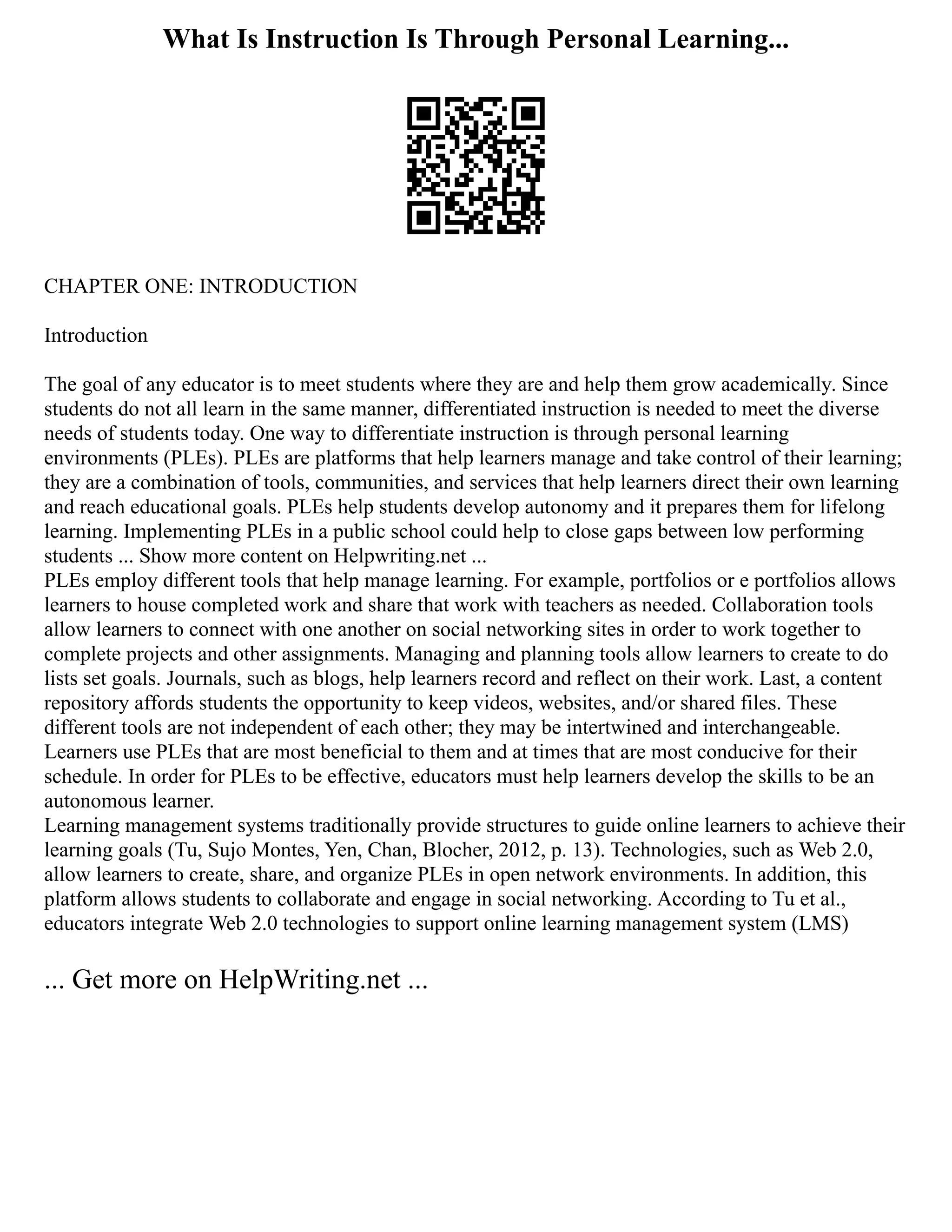 What Is Instruction Is Through Personal Learning...
CHAPTER ONE: INTRODUCTION
Introduction
The goal of any educator is to meet students where they are and help them grow academically. Since
students do not all learn in the same manner, differentiated instruction is needed to meet the diverse
needs of students today. One way to differentiate instruction is through personal learning
environments (PLEs). PLEs are platforms that help learners manage and take control of their learning;
they are a combination of tools, communities, and services that help learners direct their own learning
and reach educational goals. PLEs help students develop autonomy and it prepares them for lifelong
learning. Implementing PLEs in a public school could help to close gaps between low performing
students ... Show more content on Helpwriting.net ...
PLEs employ different tools that help manage learning. For example, portfolios or e portfolios allows
learners to house completed work and share that work with teachers as needed. Collaboration tools
allow learners to connect with one another on social networking sites in order to work together to
complete projects and other assignments. Managing and planning tools allow learners to create to do
lists set goals. Journals, such as blogs, help learners record and reflect on their work. Last, a content
repository affords students the opportunity to keep videos, websites, and/or shared files. These
different tools are not independent of each other; they may be intertwined and interchangeable.
Learners use PLEs that are most beneficial to them and at times that are most conducive for their
schedule. In order for PLEs to be effective, educators must help learners develop the skills to be an
autonomous learner.
Learning management systems traditionally provide structures to guide online learners to achieve their
learning goals (Tu, Sujo Montes, Yen, Chan, Blocher, 2012, p. 13). Technologies, such as Web 2.0,
allow learners to create, share, and organize PLEs in open network environments. In addition, this
platform allows students to collaborate and engage in social networking. According to Tu et al.,
educators integrate Web 2.0 technologies to support online learning management system (LMS)
... Get more on HelpWriting.net ...
 