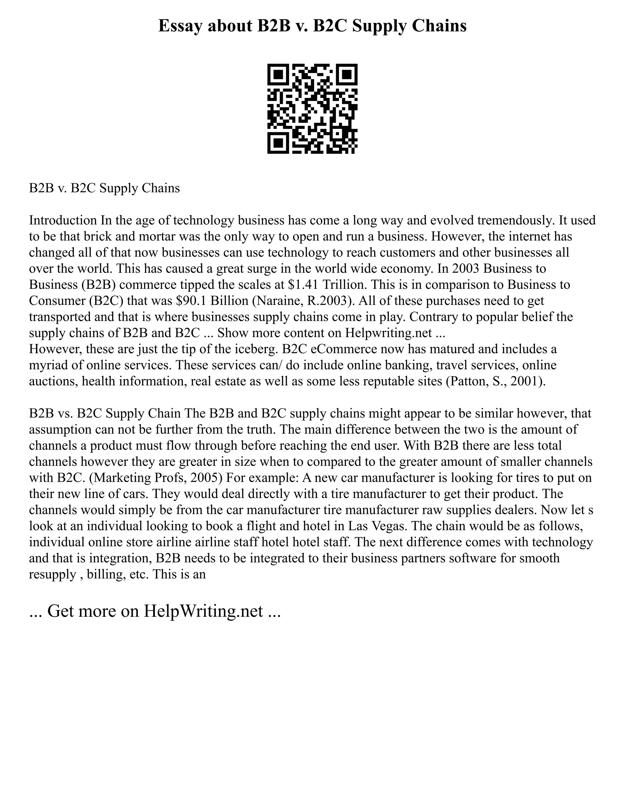 Essay about B2B v. B2C Supply Chains
B2B v. B2C Supply Chains
Introduction In the age of technology business has come a long way and evolved tremendously. It used
to be that brick and mortar was the only way to open and run a business. However, the internet has
changed all of that now businesses can use technology to reach customers and other businesses all
over the world. This has caused a great surge in the world wide economy. In 2003 Business to
Business (B2B) commerce tipped the scales at $1.41 Trillion. This is in comparison to Business to
Consumer (B2C) that was $90.1 Billion (Naraine, R.2003). All of these purchases need to get
transported and that is where businesses supply chains come in play. Contrary to popular belief the
supply chains of B2B and B2C ... Show more content on Helpwriting.net ...
However, these are just the tip of the iceberg. B2C eCommerce now has matured and includes a
myriad of online services. These services can/ do include online banking, travel services, online
auctions, health information, real estate as well as some less reputable sites (Patton, S., 2001).
B2B vs. B2C Supply Chain The B2B and B2C supply chains might appear to be similar however, that
assumption can not be further from the truth. The main difference between the two is the amount of
channels a product must flow through before reaching the end user. With B2B there are less total
channels however they are greater in size when to compared to the greater amount of smaller channels
with B2C. (Marketing Profs, 2005) For example: A new car manufacturer is looking for tires to put on
their new line of cars. They would deal directly with a tire manufacturer to get their product. The
channels would simply be from the car manufacturer tire manufacturer raw supplies dealers. Now let s
look at an individual looking to book a flight and hotel in Las Vegas. The chain would be as follows,
individual online store airline airline staff hotel hotel staff. The next difference comes with technology
and that is integration, B2B needs to be integrated to their business partners software for smooth
resupply , billing, etc. This is an
... Get more on HelpWriting.net ...
 