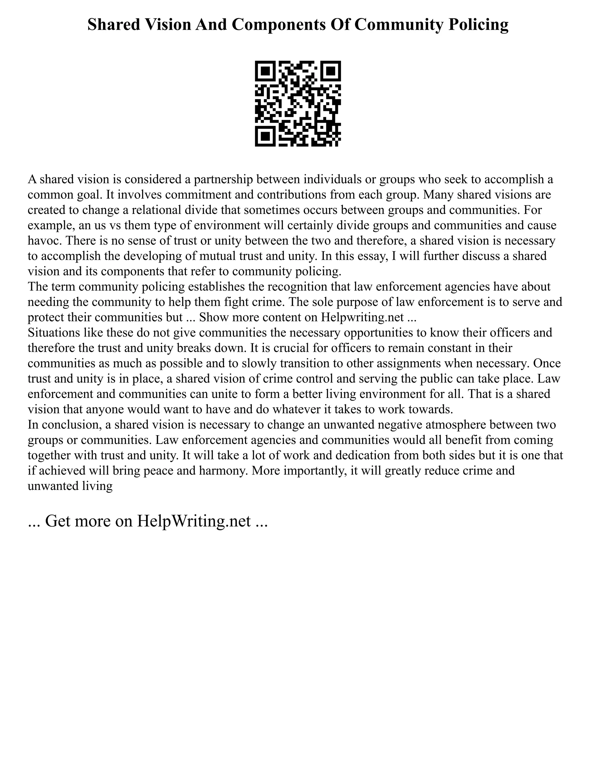 Shared Vision And Components Of Community Policing
A shared vision is considered a partnership between individuals or groups who seek to accomplish a
common goal. It involves commitment and contributions from each group. Many shared visions are
created to change a relational divide that sometimes occurs between groups and communities. For
example, an us vs them type of environment will certainly divide groups and communities and cause
havoc. There is no sense of trust or unity between the two and therefore, a shared vision is necessary
to accomplish the developing of mutual trust and unity. In this essay, I will further discuss a shared
vision and its components that refer to community policing.
The term community policing establishes the recognition that law enforcement agencies have about
needing the community to help them fight crime. The sole purpose of law enforcement is to serve and
protect their communities but ... Show more content on Helpwriting.net ...
Situations like these do not give communities the necessary opportunities to know their officers and
therefore the trust and unity breaks down. It is crucial for officers to remain constant in their
communities as much as possible and to slowly transition to other assignments when necessary. Once
trust and unity is in place, a shared vision of crime control and serving the public can take place. Law
enforcement and communities can unite to form a better living environment for all. That is a shared
vision that anyone would want to have and do whatever it takes to work towards.
In conclusion, a shared vision is necessary to change an unwanted negative atmosphere between two
groups or communities. Law enforcement agencies and communities would all benefit from coming
together with trust and unity. It will take a lot of work and dedication from both sides but it is one that
if achieved will bring peace and harmony. More importantly, it will greatly reduce crime and
unwanted living
... Get more on HelpWriting.net ...
 