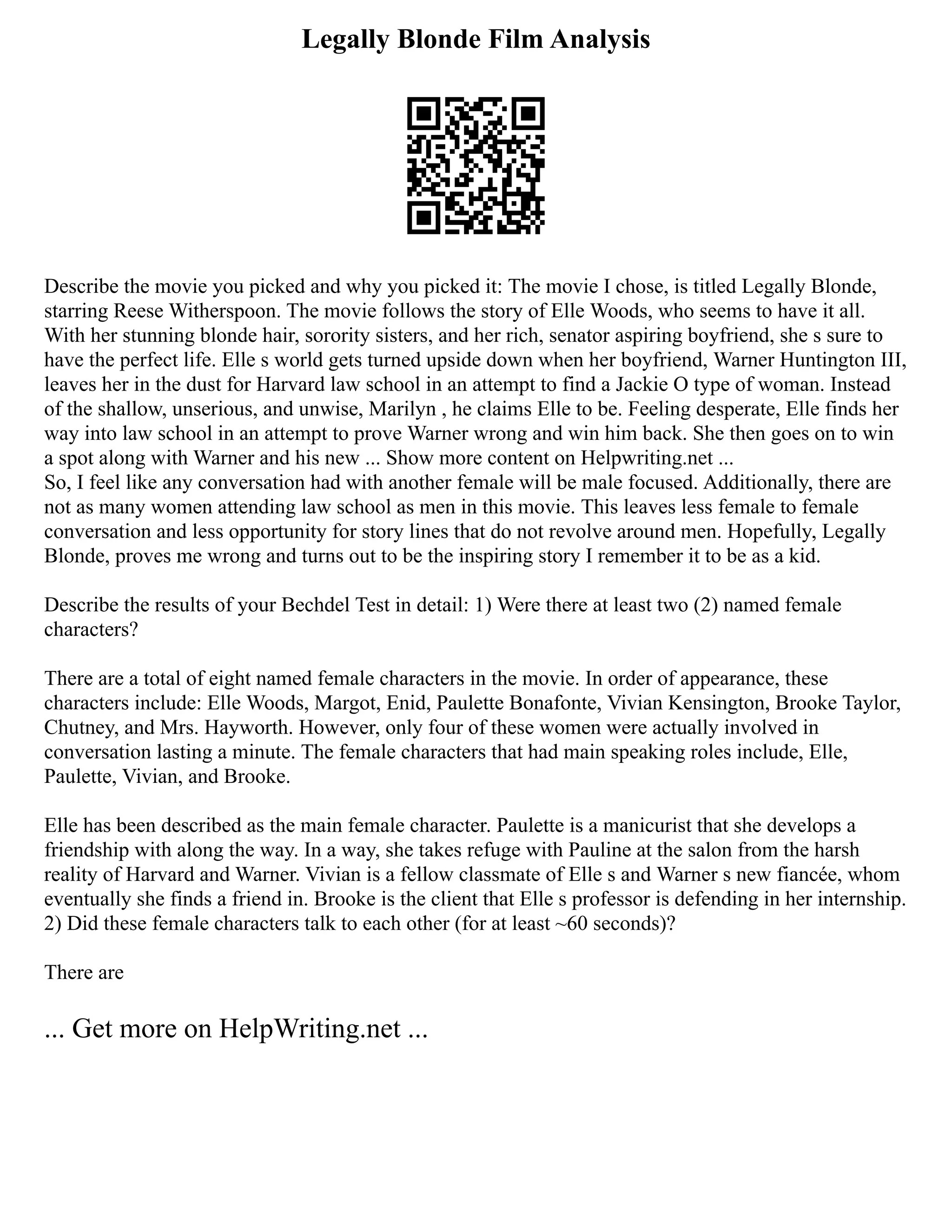 Legally Blonde Film Analysis
Describe the movie you picked and why you picked it: The movie I chose, is titled Legally Blonde,
starring Reese Witherspoon. The movie follows the story of Elle Woods, who seems to have it all.
With her stunning blonde hair, sorority sisters, and her rich, senator aspiring boyfriend, she s sure to
have the perfect life. Elle s world gets turned upside down when her boyfriend, Warner Huntington III,
leaves her in the dust for Harvard law school in an attempt to find a Jackie O type of woman. Instead
of the shallow, unserious, and unwise, Marilyn , he claims Elle to be. Feeling desperate, Elle finds her
way into law school in an attempt to prove Warner wrong and win him back. She then goes on to win
a spot along with Warner and his new ... Show more content on Helpwriting.net ...
So, I feel like any conversation had with another female will be male focused. Additionally, there are
not as many women attending law school as men in this movie. This leaves less female to female
conversation and less opportunity for story lines that do not revolve around men. Hopefully, Legally
Blonde, proves me wrong and turns out to be the inspiring story I remember it to be as a kid.
Describe the results of your Bechdel Test in detail: 1) Were there at least two (2) named female
characters?
There are a total of eight named female characters in the movie. In order of appearance, these
characters include: Elle Woods, Margot, Enid, Paulette Bonafonte, Vivian Kensington, Brooke Taylor,
Chutney, and Mrs. Hayworth. However, only four of these women were actually involved in
conversation lasting a minute. The female characters that had main speaking roles include, Elle,
Paulette, Vivian, and Brooke.
Elle has been described as the main female character. Paulette is a manicurist that she develops a
friendship with along the way. In a way, she takes refuge with Pauline at the salon from the harsh
reality of Harvard and Warner. Vivian is a fellow classmate of Elle s and Warner s new fiancée, whom
eventually she finds a friend in. Brooke is the client that Elle s professor is defending in her internship.
2) Did these female characters talk to each other (for at least ~60 seconds)?
There are
... Get more on HelpWriting.net ...
 