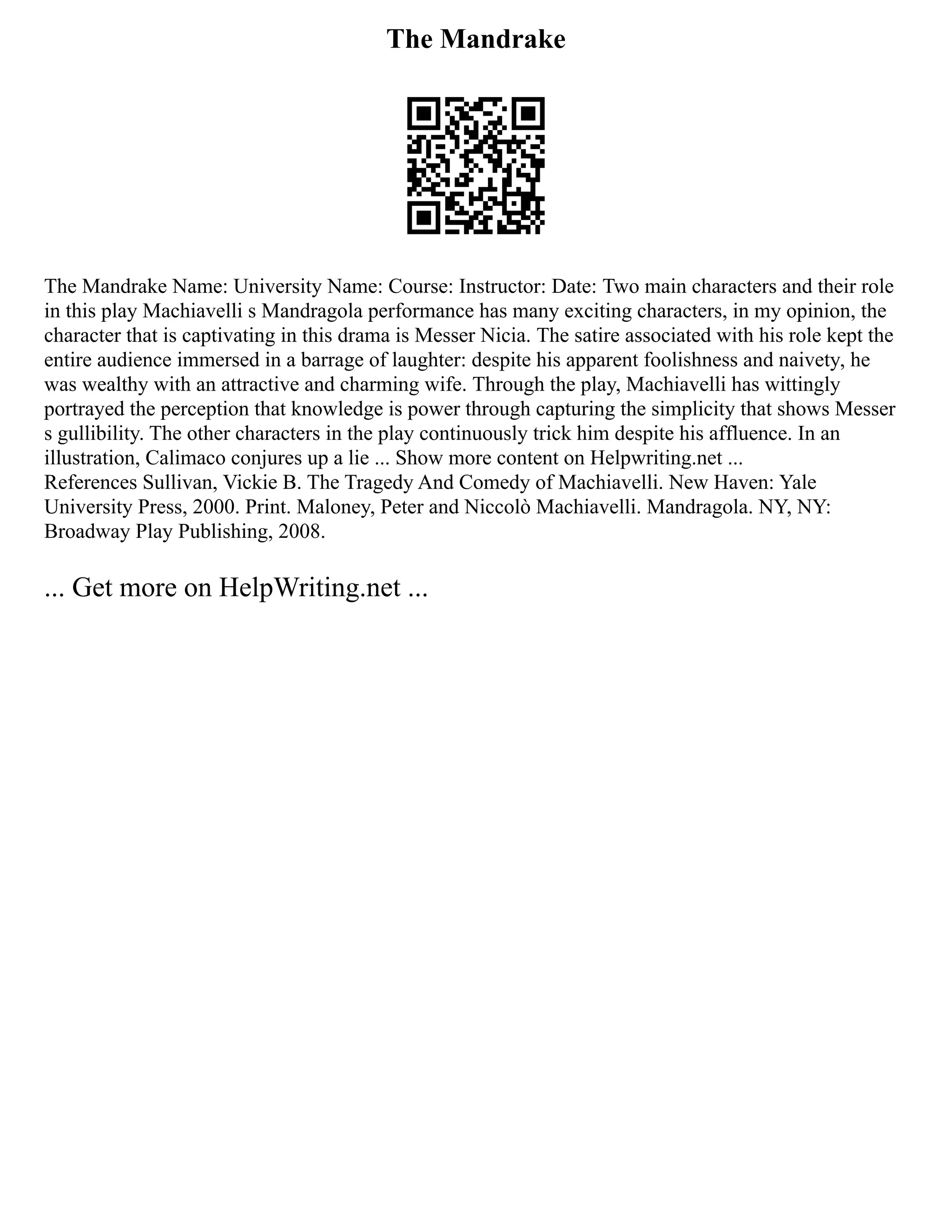 The Mandrake
The Mandrake Name: University Name: Course: Instructor: Date: Two main characters and their role
in this play Machiavelli s Mandragola performance has many exciting characters, in my opinion, the
character that is captivating in this drama is Messer Nicia. The satire associated with his role kept the
entire audience immersed in a barrage of laughter: despite his apparent foolishness and naivety, he
was wealthy with an attractive and charming wife. Through the play, Machiavelli has wittingly
portrayed the perception that knowledge is power through capturing the simplicity that shows Messer
s gullibility. The other characters in the play continuously trick him despite his affluence. In an
illustration, Calimaco conjures up a lie ... Show more content on Helpwriting.net ...
References Sullivan, Vickie B. The Tragedy And Comedy of Machiavelli. New Haven: Yale
University Press, 2000. Print. Maloney, Peter and Niccolò Machiavelli. Mandragola. NY, NY:
Broadway Play Publishing, 2008.
... Get more on HelpWriting.net ...
 