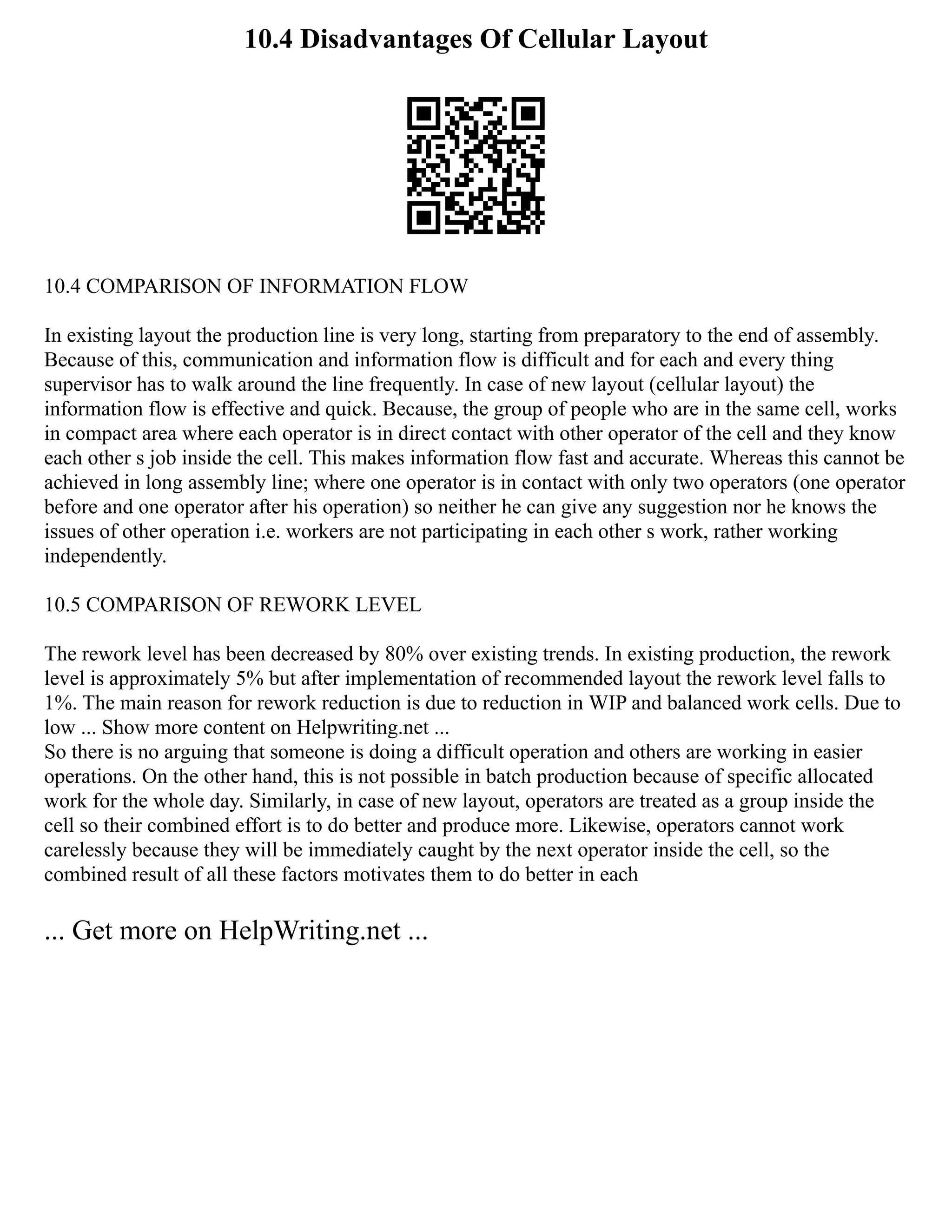 10.4 Disadvantages Of Cellular Layout
10.4 COMPARISON OF INFORMATION FLOW
In existing layout the production line is very long, starting from preparatory to the end of assembly.
Because of this, communication and information flow is difficult and for each and every thing
supervisor has to walk around the line frequently. In case of new layout (cellular layout) the
information flow is effective and quick. Because, the group of people who are in the same cell, works
in compact area where each operator is in direct contact with other operator of the cell and they know
each other s job inside the cell. This makes information flow fast and accurate. Whereas this cannot be
achieved in long assembly line; where one operator is in contact with only two operators (one operator
before and one operator after his operation) so neither he can give any suggestion nor he knows the
issues of other operation i.e. workers are not participating in each other s work, rather working
independently.
10.5 COMPARISON OF REWORK LEVEL
The rework level has been decreased by 80% over existing trends. In existing production, the rework
level is approximately 5% but after implementation of recommended layout the rework level falls to
1%. The main reason for rework reduction is due to reduction in WIP and balanced work cells. Due to
low ... Show more content on Helpwriting.net ...
So there is no arguing that someone is doing a difficult operation and others are working in easier
operations. On the other hand, this is not possible in batch production because of specific allocated
work for the whole day. Similarly, in case of new layout, operators are treated as a group inside the
cell so their combined effort is to do better and produce more. Likewise, operators cannot work
carelessly because they will be immediately caught by the next operator inside the cell, so the
combined result of all these factors motivates them to do better in each
... Get more on HelpWriting.net ...
 
