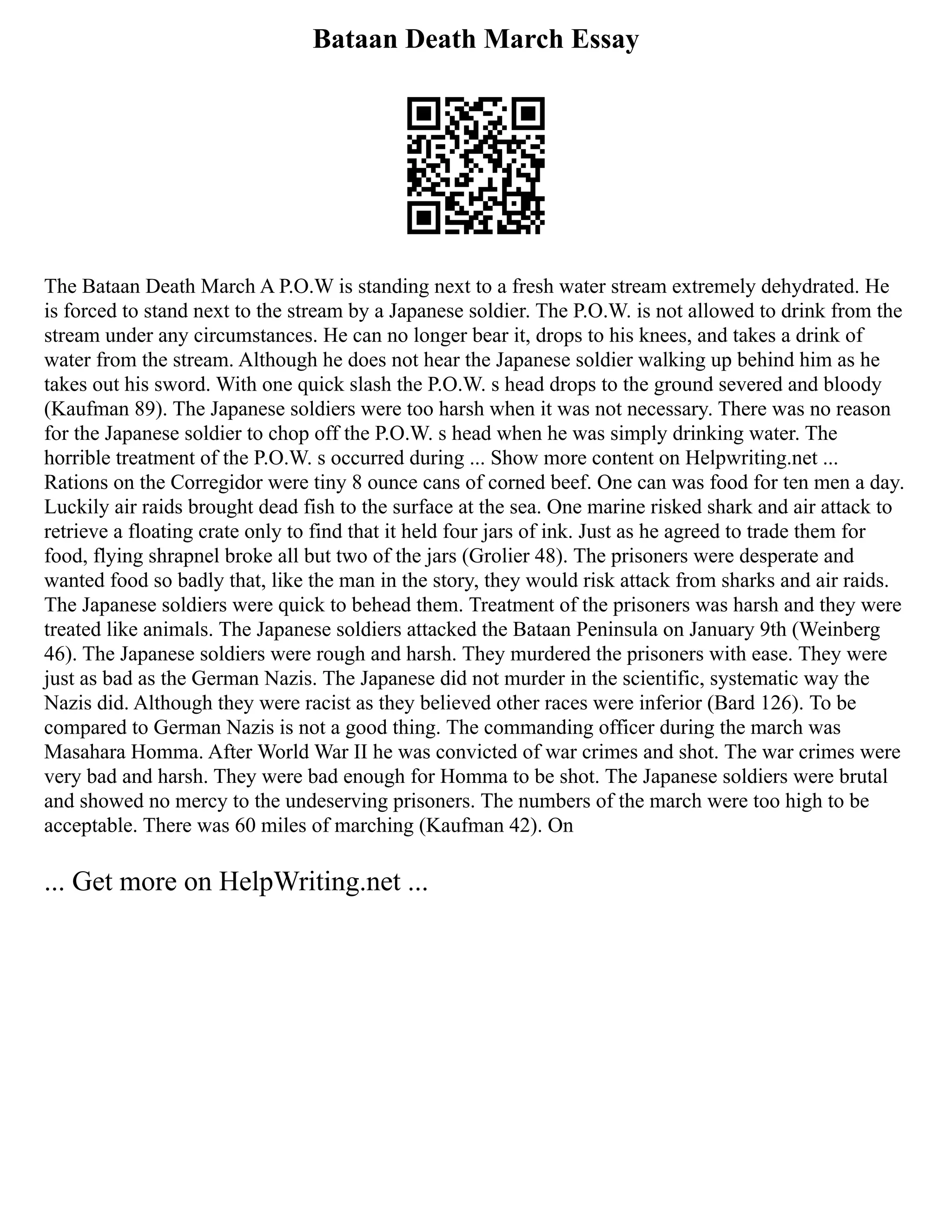 Bataan Death March Essay
The Bataan Death March A P.O.W is standing next to a fresh water stream extremely dehydrated. He
is forced to stand next to the stream by a Japanese soldier. The P.O.W. is not allowed to drink from the
stream under any circumstances. He can no longer bear it, drops to his knees, and takes a drink of
water from the stream. Although he does not hear the Japanese soldier walking up behind him as he
takes out his sword. With one quick slash the P.O.W. s head drops to the ground severed and bloody
(Kaufman 89). The Japanese soldiers were too harsh when it was not necessary. There was no reason
for the Japanese soldier to chop off the P.O.W. s head when he was simply drinking water. The
horrible treatment of the P.O.W. s occurred during ... Show more content on Helpwriting.net ...
Rations on the Corregidor were tiny 8 ounce cans of corned beef. One can was food for ten men a day.
Luckily air raids brought dead fish to the surface at the sea. One marine risked shark and air attack to
retrieve a floating crate only to find that it held four jars of ink. Just as he agreed to trade them for
food, flying shrapnel broke all but two of the jars (Grolier 48). The prisoners were desperate and
wanted food so badly that, like the man in the story, they would risk attack from sharks and air raids.
The Japanese soldiers were quick to behead them. Treatment of the prisoners was harsh and they were
treated like animals. The Japanese soldiers attacked the Bataan Peninsula on January 9th (Weinberg
46). The Japanese soldiers were rough and harsh. They murdered the prisoners with ease. They were
just as bad as the German Nazis. The Japanese did not murder in the scientific, systematic way the
Nazis did. Although they were racist as they believed other races were inferior (Bard 126). To be
compared to German Nazis is not a good thing. The commanding officer during the march was
Masahara Homma. After World War II he was convicted of war crimes and shot. The war crimes were
very bad and harsh. They were bad enough for Homma to be shot. The Japanese soldiers were brutal
and showed no mercy to the undeserving prisoners. The numbers of the march were too high to be
acceptable. There was 60 miles of marching (Kaufman 42). On
... Get more on HelpWriting.net ...
 
