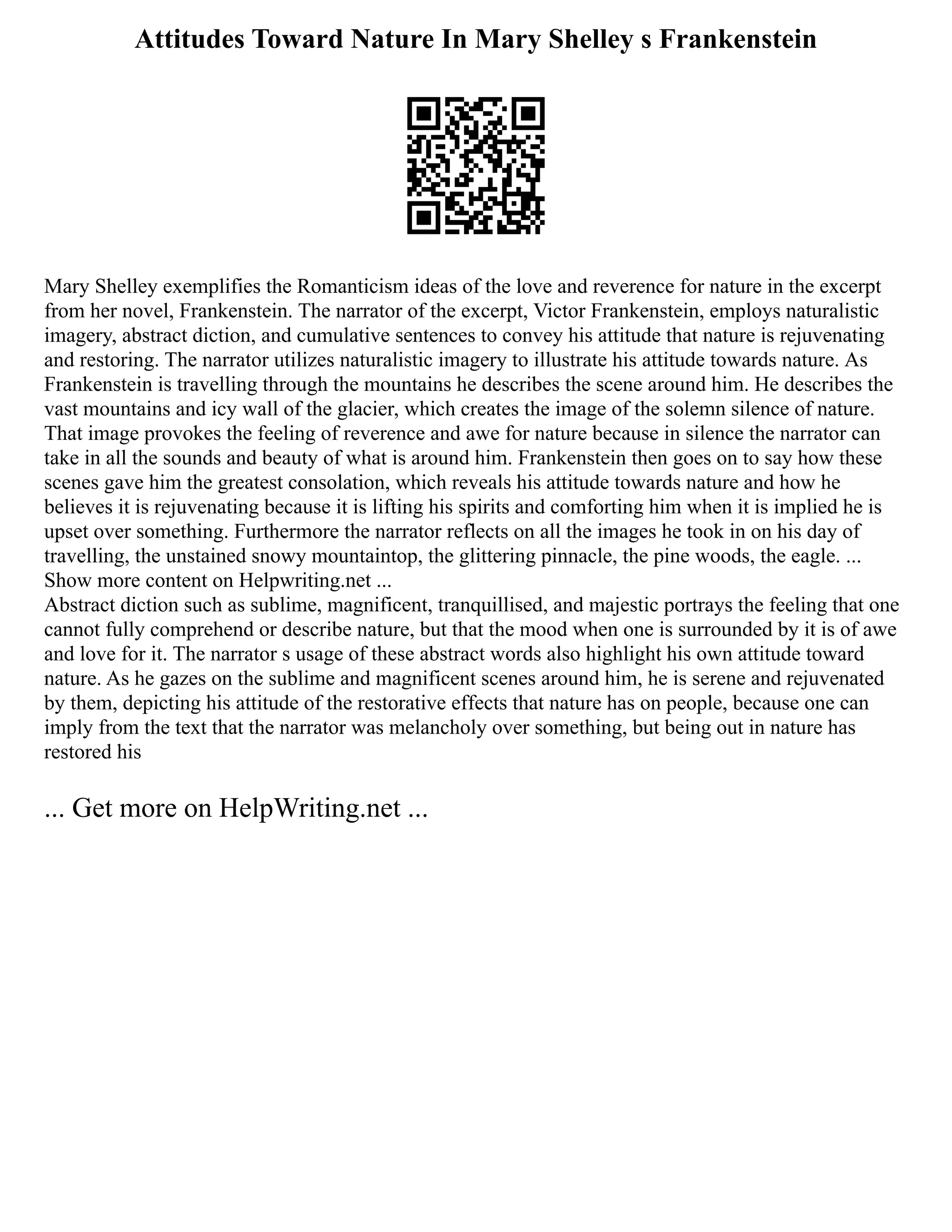 Attitudes Toward Nature In Mary Shelley s Frankenstein
Mary Shelley exemplifies the Romanticism ideas of the love and reverence for nature in the excerpt
from her novel, Frankenstein. The narrator of the excerpt, Victor Frankenstein, employs naturalistic
imagery, abstract diction, and cumulative sentences to convey his attitude that nature is rejuvenating
and restoring. The narrator utilizes naturalistic imagery to illustrate his attitude towards nature. As
Frankenstein is travelling through the mountains he describes the scene around him. He describes the
vast mountains and icy wall of the glacier, which creates the image of the solemn silence of nature.
That image provokes the feeling of reverence and awe for nature because in silence the narrator can
take in all the sounds and beauty of what is around him. Frankenstein then goes on to say how these
scenes gave him the greatest consolation, which reveals his attitude towards nature and how he
believes it is rejuvenating because it is lifting his spirits and comforting him when it is implied he is
upset over something. Furthermore the narrator reflects on all the images he took in on his day of
travelling, the unstained snowy mountaintop, the glittering pinnacle, the pine woods, the eagle. ...
Show more content on Helpwriting.net ...
Abstract diction such as sublime, magnificent, tranquillised, and majestic portrays the feeling that one
cannot fully comprehend or describe nature, but that the mood when one is surrounded by it is of awe
and love for it. The narrator s usage of these abstract words also highlight his own attitude toward
nature. As he gazes on the sublime and magnificent scenes around him, he is serene and rejuvenated
by them, depicting his attitude of the restorative effects that nature has on people, because one can
imply from the text that the narrator was melancholy over something, but being out in nature has
restored his
... Get more on HelpWriting.net ...
 