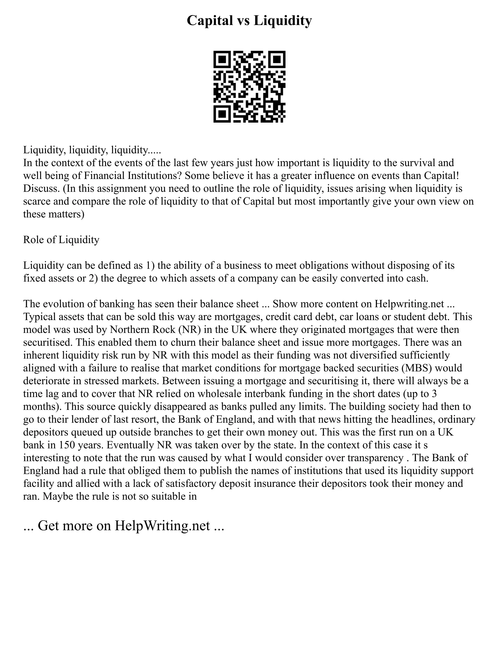 Capital vs Liquidity
Liquidity, liquidity, liquidity.....
In the context of the events of the last few years just how important is liquidity to the survival and
well being of Financial Institutions? Some believe it has a greater influence on events than Capital!
Discuss. (In this assignment you need to outline the role of liquidity, issues arising when liquidity is
scarce and compare the role of liquidity to that of Capital but most importantly give your own view on
these matters)
Role of Liquidity
Liquidity can be defined as 1) the ability of a business to meet obligations without disposing of its
fixed assets or 2) the degree to which assets of a company can be easily converted into cash.
The evolution of banking has seen their balance sheet ... Show more content on Helpwriting.net ...
Typical assets that can be sold this way are mortgages, credit card debt, car loans or student debt. This
model was used by Northern Rock (NR) in the UK where they originated mortgages that were then
securitised. This enabled them to churn their balance sheet and issue more mortgages. There was an
inherent liquidity risk run by NR with this model as their funding was not diversified sufficiently
aligned with a failure to realise that market conditions for mortgage backed securities (MBS) would
deteriorate in stressed markets. Between issuing a mortgage and securitising it, there will always be a
time lag and to cover that NR relied on wholesale interbank funding in the short dates (up to 3
months). This source quickly disappeared as banks pulled any limits. The building society had then to
go to their lender of last resort, the Bank of England, and with that news hitting the headlines, ordinary
depositors queued up outside branches to get their own money out. This was the first run on a UK
bank in 150 years. Eventually NR was taken over by the state. In the context of this case it s
interesting to note that the run was caused by what I would consider over transparency . The Bank of
England had a rule that obliged them to publish the names of institutions that used its liquidity support
facility and allied with a lack of satisfactory deposit insurance their depositors took their money and
ran. Maybe the rule is not so suitable in
... Get more on HelpWriting.net ...
 