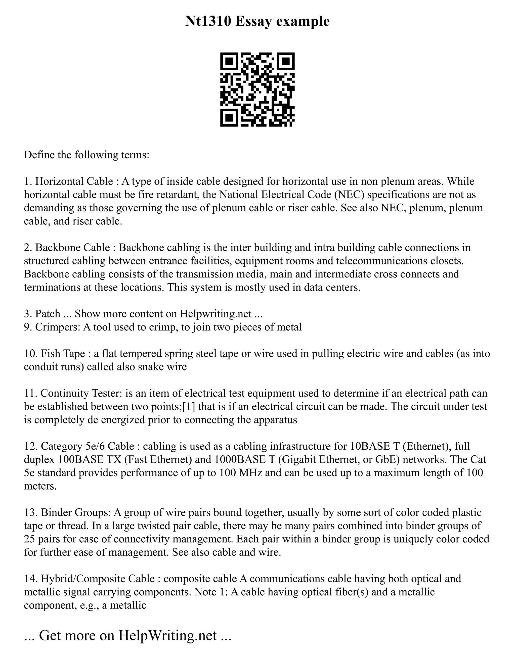 Nt1310 Essay example
Define the following terms:
1. Horizontal Cable : A type of inside cable designed for horizontal use in non plenum areas. While
horizontal cable must be fire retardant, the National Electrical Code (NEC) specifications are not as
demanding as those governing the use of plenum cable or riser cable. See also NEC, plenum, plenum
cable, and riser cable.
2. Backbone Cable : Backbone cabling is the inter building and intra building cable connections in
structured cabling between entrance facilities, equipment rooms and telecommunications closets.
Backbone cabling consists of the transmission media, main and intermediate cross connects and
terminations at these locations. This system is mostly used in data centers.
3. Patch ... Show more content on Helpwriting.net ...
9. Crimpers: A tool used to crimp, to join two pieces of metal
10. Fish Tape : a flat tempered spring steel tape or wire used in pulling electric wire and cables (as into
conduit runs) called also snake wire
11. Continuity Tester: is an item of electrical test equipment used to determine if an electrical path can
be established between two points;[1] that is if an electrical circuit can be made. The circuit under test
is completely de energized prior to connecting the apparatus
12. Category 5e/6 Cable : cabling is used as a cabling infrastructure for 10BASE T (Ethernet), full
duplex 100BASE TX (Fast Ethernet) and 1000BASE T (Gigabit Ethernet, or GbE) networks. The Cat
5e standard provides performance of up to 100 MHz and can be used up to a maximum length of 100
meters.
13. Binder Groups: A group of wire pairs bound together, usually by some sort of color coded plastic
tape or thread. In a large twisted pair cable, there may be many pairs combined into binder groups of
25 pairs for ease of connectivity management. Each pair within a binder group is uniquely color coded
for further ease of management. See also cable and wire.
14. Hybrid/Composite Cable : composite cable A communications cable having both optical and
metallic signal carrying components. Note 1: A cable having optical fiber(s) and a metallic
component, e.g., a metallic
... Get more on HelpWriting.net ...
 