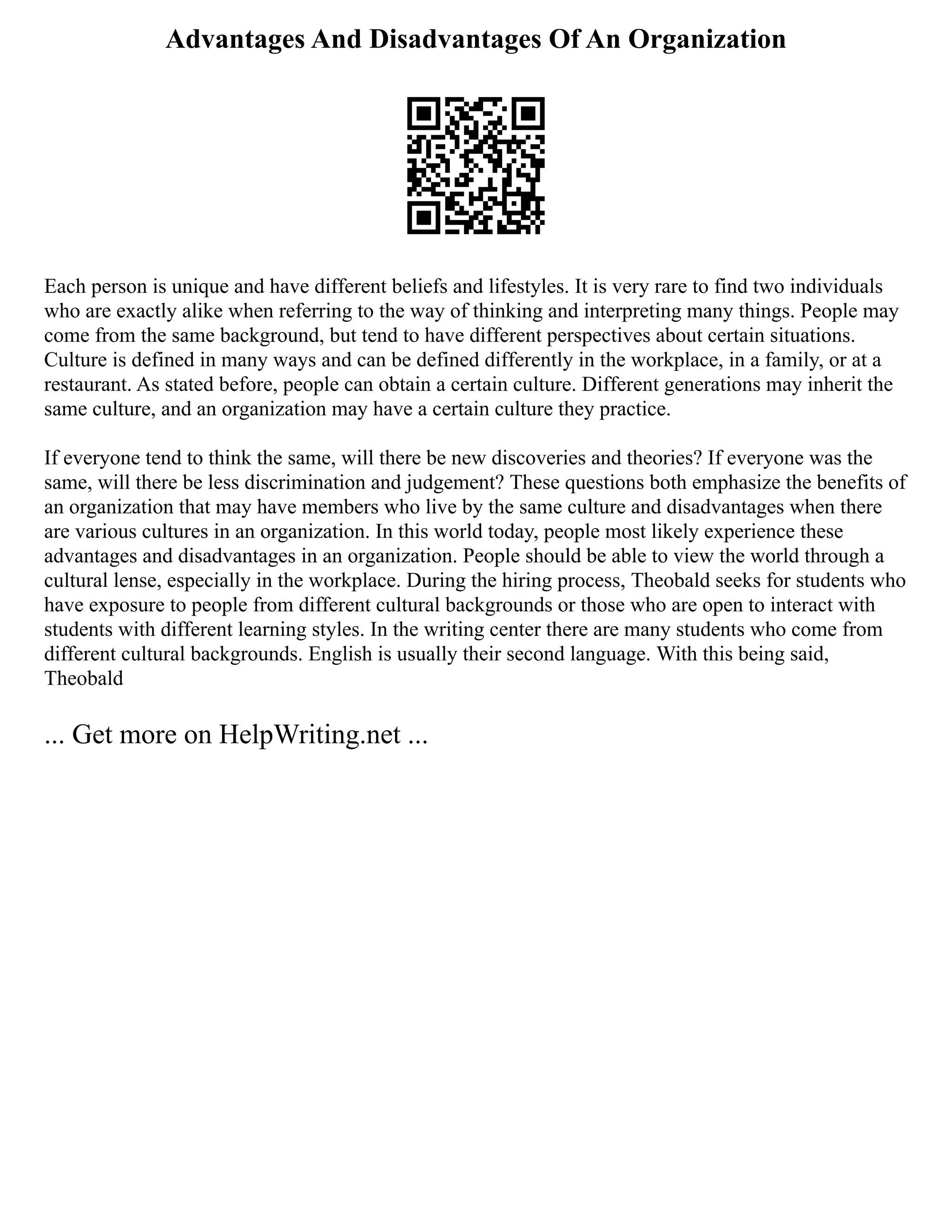 Advantages And Disadvantages Of An Organization
Each person is unique and have different beliefs and lifestyles. It is very rare to find two individuals
who are exactly alike when referring to the way of thinking and interpreting many things. People may
come from the same background, but tend to have different perspectives about certain situations.
Culture is defined in many ways and can be defined differently in the workplace, in a family, or at a
restaurant. As stated before, people can obtain a certain culture. Different generations may inherit the
same culture, and an organization may have a certain culture they practice.
If everyone tend to think the same, will there be new discoveries and theories? If everyone was the
same, will there be less discrimination and judgement? These questions both emphasize the benefits of
an organization that may have members who live by the same culture and disadvantages when there
are various cultures in an organization. In this world today, people most likely experience these
advantages and disadvantages in an organization. People should be able to view the world through a
cultural lense, especially in the workplace. During the hiring process, Theobald seeks for students who
have exposure to people from different cultural backgrounds or those who are open to interact with
students with different learning styles. In the writing center there are many students who come from
different cultural backgrounds. English is usually their second language. With this being said,
Theobald
... Get more on HelpWriting.net ...
 