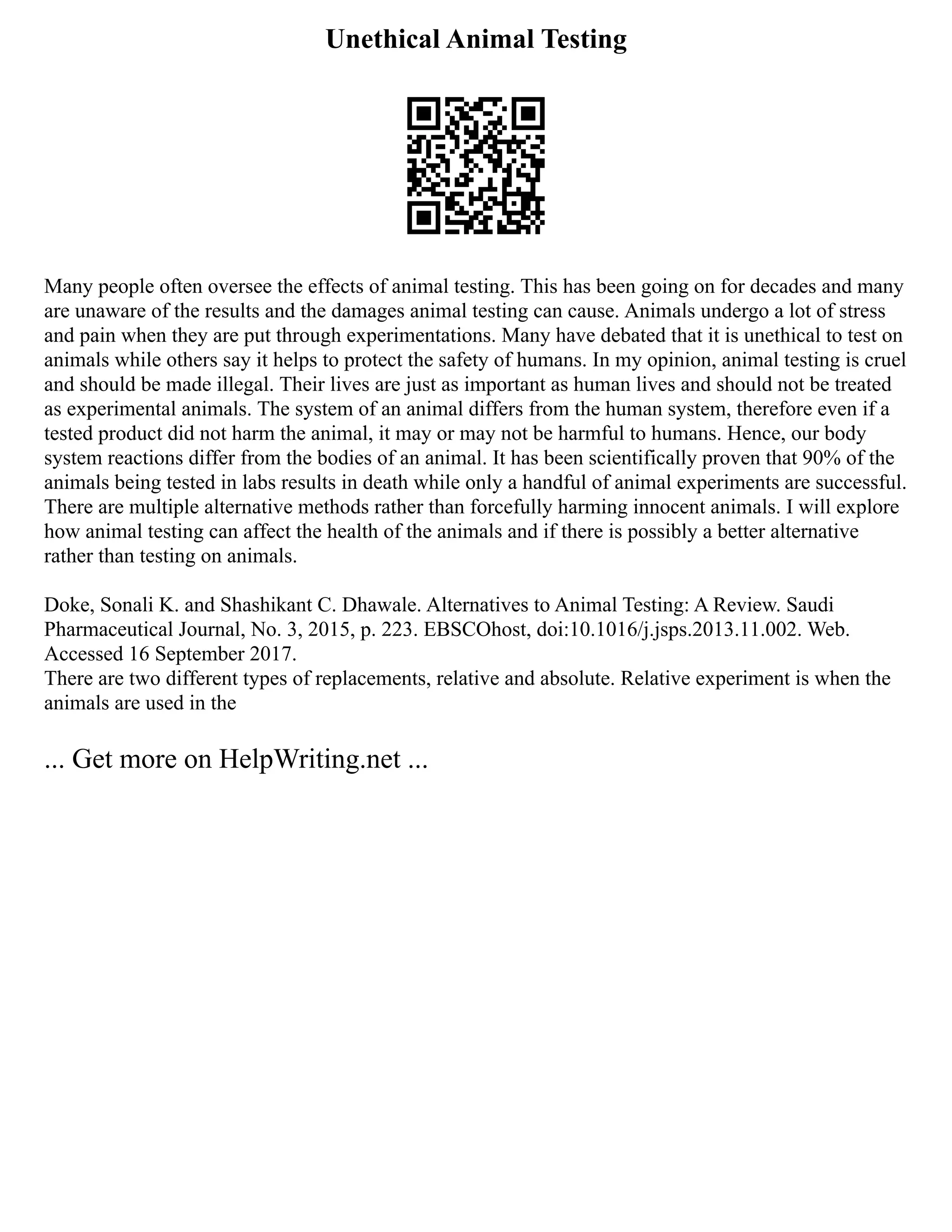 Unethical Animal Testing
Many people often oversee the effects of animal testing. This has been going on for decades and many
are unaware of the results and the damages animal testing can cause. Animals undergo a lot of stress
and pain when they are put through experimentations. Many have debated that it is unethical to test on
animals while others say it helps to protect the safety of humans. In my opinion, animal testing is cruel
and should be made illegal. Their lives are just as important as human lives and should not be treated
as experimental animals. The system of an animal differs from the human system, therefore even if a
tested product did not harm the animal, it may or may not be harmful to humans. Hence, our body
system reactions differ from the bodies of an animal. It has been scientifically proven that 90% of the
animals being tested in labs results in death while only a handful of animal experiments are successful.
There are multiple alternative methods rather than forcefully harming innocent animals. I will explore
how animal testing can affect the health of the animals and if there is possibly a better alternative
rather than testing on animals.
Doke, Sonali K. and Shashikant C. Dhawale. Alternatives to Animal Testing: A Review. Saudi
Pharmaceutical Journal, No. 3, 2015, p. 223. EBSCOhost, doi:10.1016/j.jsps.2013.11.002. Web.
Accessed 16 September 2017.
There are two different types of replacements, relative and absolute. Relative experiment is when the
animals are used in the
... Get more on HelpWriting.net ...
 