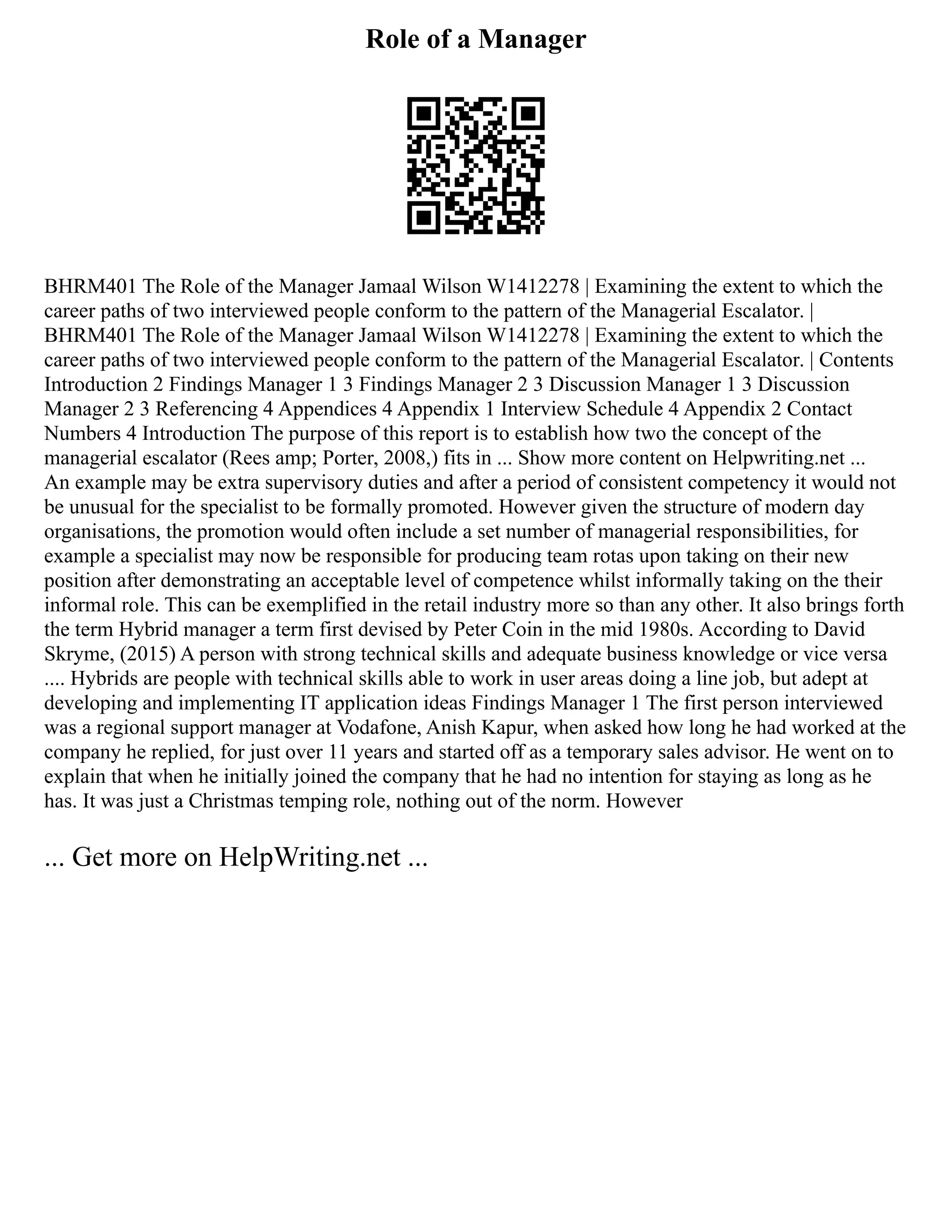 Role of a Manager
BHRM401 The Role of the Manager Jamaal Wilson W1412278 | Examining the extent to which the
career paths of two interviewed people conform to the pattern of the Managerial Escalator. |
BHRM401 The Role of the Manager Jamaal Wilson W1412278 | Examining the extent to which the
career paths of two interviewed people conform to the pattern of the Managerial Escalator. | Contents
Introduction 2 Findings Manager 1 3 Findings Manager 2 3 Discussion Manager 1 3 Discussion
Manager 2 3 Referencing 4 Appendices 4 Appendix 1 Interview Schedule 4 Appendix 2 Contact
Numbers 4 Introduction The purpose of this report is to establish how two the concept of the
managerial escalator (Rees amp; Porter, 2008,) fits in ... Show more content on Helpwriting.net ...
An example may be extra supervisory duties and after a period of consistent competency it would not
be unusual for the specialist to be formally promoted. However given the structure of modern day
organisations, the promotion would often include a set number of managerial responsibilities, for
example a specialist may now be responsible for producing team rotas upon taking on their new
position after demonstrating an acceptable level of competence whilst informally taking on the their
informal role. This can be exemplified in the retail industry more so than any other. It also brings forth
the term Hybrid manager a term first devised by Peter Coin in the mid 1980s. According to David
Skryme, (2015) A person with strong technical skills and adequate business knowledge or vice versa
.... Hybrids are people with technical skills able to work in user areas doing a line job, but adept at
developing and implementing IT application ideas Findings Manager 1 The first person interviewed
was a regional support manager at Vodafone, Anish Kapur, when asked how long he had worked at the
company he replied, for just over 11 years and started off as a temporary sales advisor. He went on to
explain that when he initially joined the company that he had no intention for staying as long as he
has. It was just a Christmas temping role, nothing out of the norm. However
... Get more on HelpWriting.net ...
 