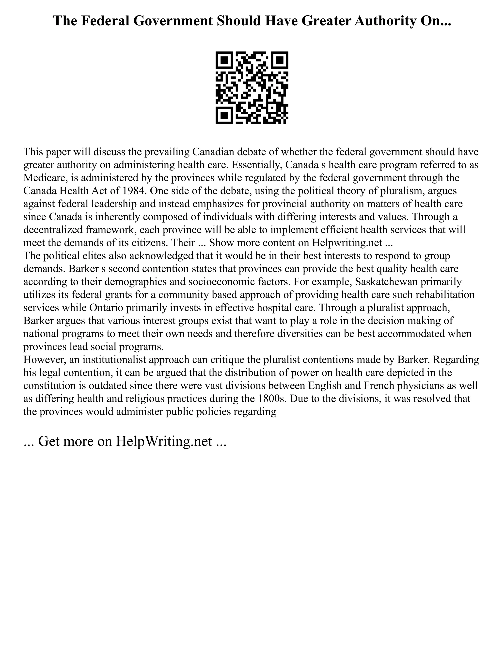 The Federal Government Should Have Greater Authority On...
This paper will discuss the prevailing Canadian debate of whether the federal government should have
greater authority on administering health care. Essentially, Canada s health care program referred to as
Medicare, is administered by the provinces while regulated by the federal government through the
Canada Health Act of 1984. One side of the debate, using the political theory of pluralism, argues
against federal leadership and instead emphasizes for provincial authority on matters of health care
since Canada is inherently composed of individuals with differing interests and values. Through a
decentralized framework, each province will be able to implement efficient health services that will
meet the demands of its citizens. Their ... Show more content on Helpwriting.net ...
The political elites also acknowledged that it would be in their best interests to respond to group
demands. Barker s second contention states that provinces can provide the best quality health care
according to their demographics and socioeconomic factors. For example, Saskatchewan primarily
utilizes its federal grants for a community based approach of providing health care such rehabilitation
services while Ontario primarily invests in effective hospital care. Through a pluralist approach,
Barker argues that various interest groups exist that want to play a role in the decision making of
national programs to meet their own needs and therefore diversities can be best accommodated when
provinces lead social programs.
However, an institutionalist approach can critique the pluralist contentions made by Barker. Regarding
his legal contention, it can be argued that the distribution of power on health care depicted in the
constitution is outdated since there were vast divisions between English and French physicians as well
as differing health and religious practices during the 1800s. Due to the divisions, it was resolved that
the provinces would administer public policies regarding
... Get more on HelpWriting.net ...
 