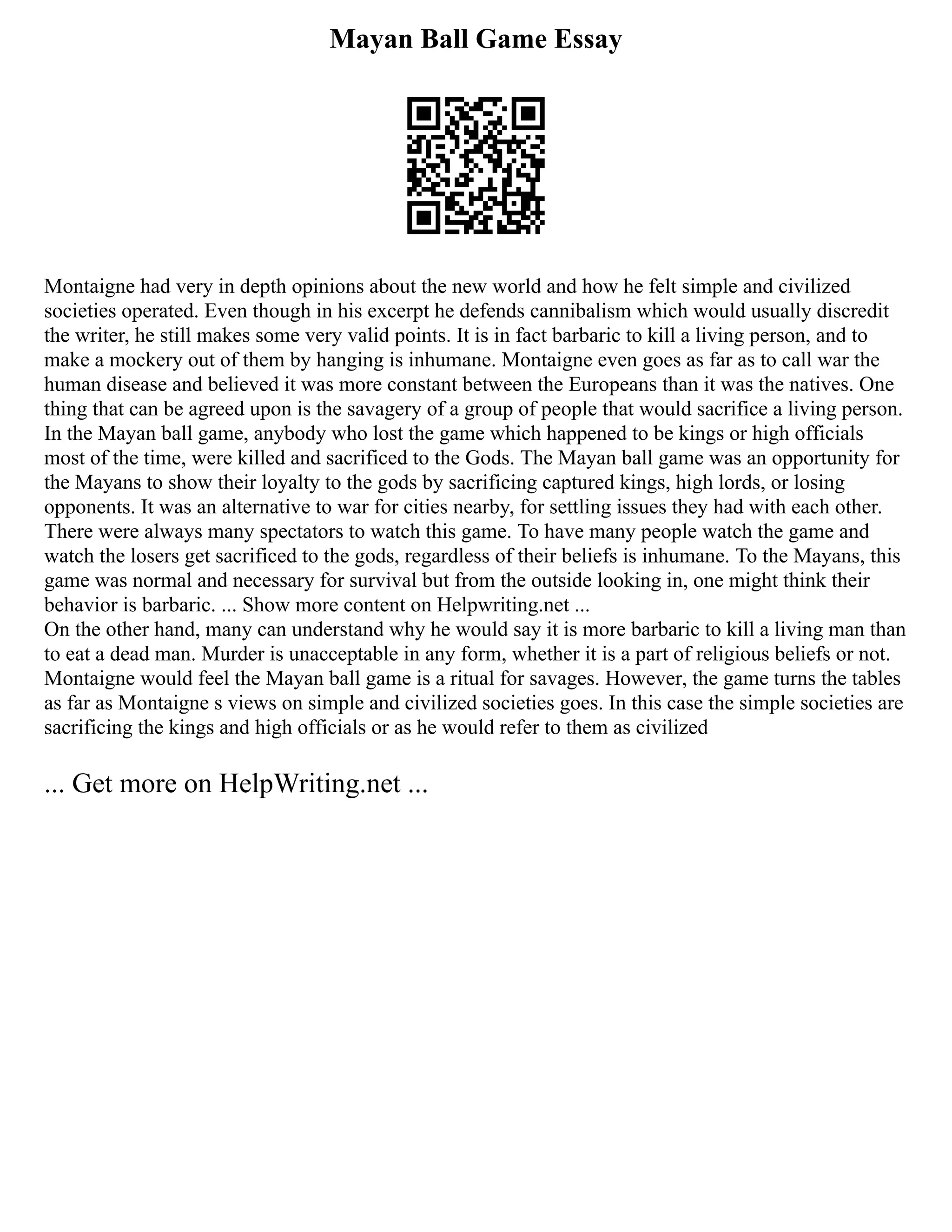 Mayan Ball Game Essay
Montaigne had very in depth opinions about the new world and how he felt simple and civilized
societies operated. Even though in his excerpt he defends cannibalism which would usually discredit
the writer, he still makes some very valid points. It is in fact barbaric to kill a living person, and to
make a mockery out of them by hanging is inhumane. Montaigne even goes as far as to call war the
human disease and believed it was more constant between the Europeans than it was the natives. One
thing that can be agreed upon is the savagery of a group of people that would sacrifice a living person.
In the Mayan ball game, anybody who lost the game which happened to be kings or high officials
most of the time, were killed and sacrificed to the Gods. The Mayan ball game was an opportunity for
the Mayans to show their loyalty to the gods by sacrificing captured kings, high lords, or losing
opponents. It was an alternative to war for cities nearby, for settling issues they had with each other.
There were always many spectators to watch this game. To have many people watch the game and
watch the losers get sacrificed to the gods, regardless of their beliefs is inhumane. To the Mayans, this
game was normal and necessary for survival but from the outside looking in, one might think their
behavior is barbaric. ... Show more content on Helpwriting.net ...
On the other hand, many can understand why he would say it is more barbaric to kill a living man than
to eat a dead man. Murder is unacceptable in any form, whether it is a part of religious beliefs or not.
Montaigne would feel the Mayan ball game is a ritual for savages. However, the game turns the tables
as far as Montaigne s views on simple and civilized societies goes. In this case the simple societies are
sacrificing the kings and high officials or as he would refer to them as civilized
... Get more on HelpWriting.net ...
 