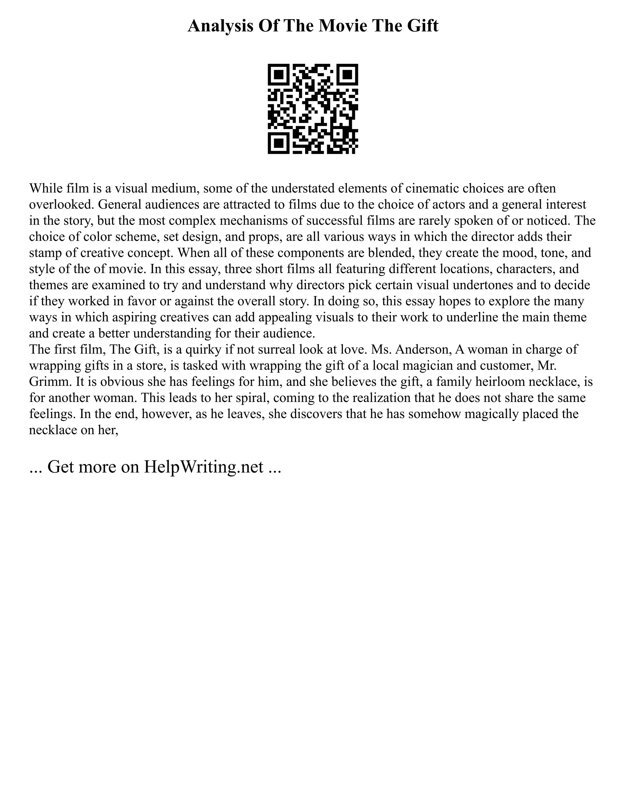 Analysis Of The Movie The Gift
While film is a visual medium, some of the understated elements of cinematic choices are often
overlooked. General audiences are attracted to films due to the choice of actors and a general interest
in the story, but the most complex mechanisms of successful films are rarely spoken of or noticed. The
choice of color scheme, set design, and props, are all various ways in which the director adds their
stamp of creative concept. When all of these components are blended, they create the mood, tone, and
style of the of movie. In this essay, three short films all featuring different locations, characters, and
themes are examined to try and understand why directors pick certain visual undertones and to decide
if they worked in favor or against the overall story. In doing so, this essay hopes to explore the many
ways in which aspiring creatives can add appealing visuals to their work to underline the main theme
and create a better understanding for their audience.
The first film, The Gift, is a quirky if not surreal look at love. Ms. Anderson, A woman in charge of
wrapping gifts in a store, is tasked with wrapping the gift of a local magician and customer, Mr.
Grimm. It is obvious she has feelings for him, and she believes the gift, a family heirloom necklace, is
for another woman. This leads to her spiral, coming to the realization that he does not share the same
feelings. In the end, however, as he leaves, she discovers that he has somehow magically placed the
necklace on her,
... Get more on HelpWriting.net ...
 