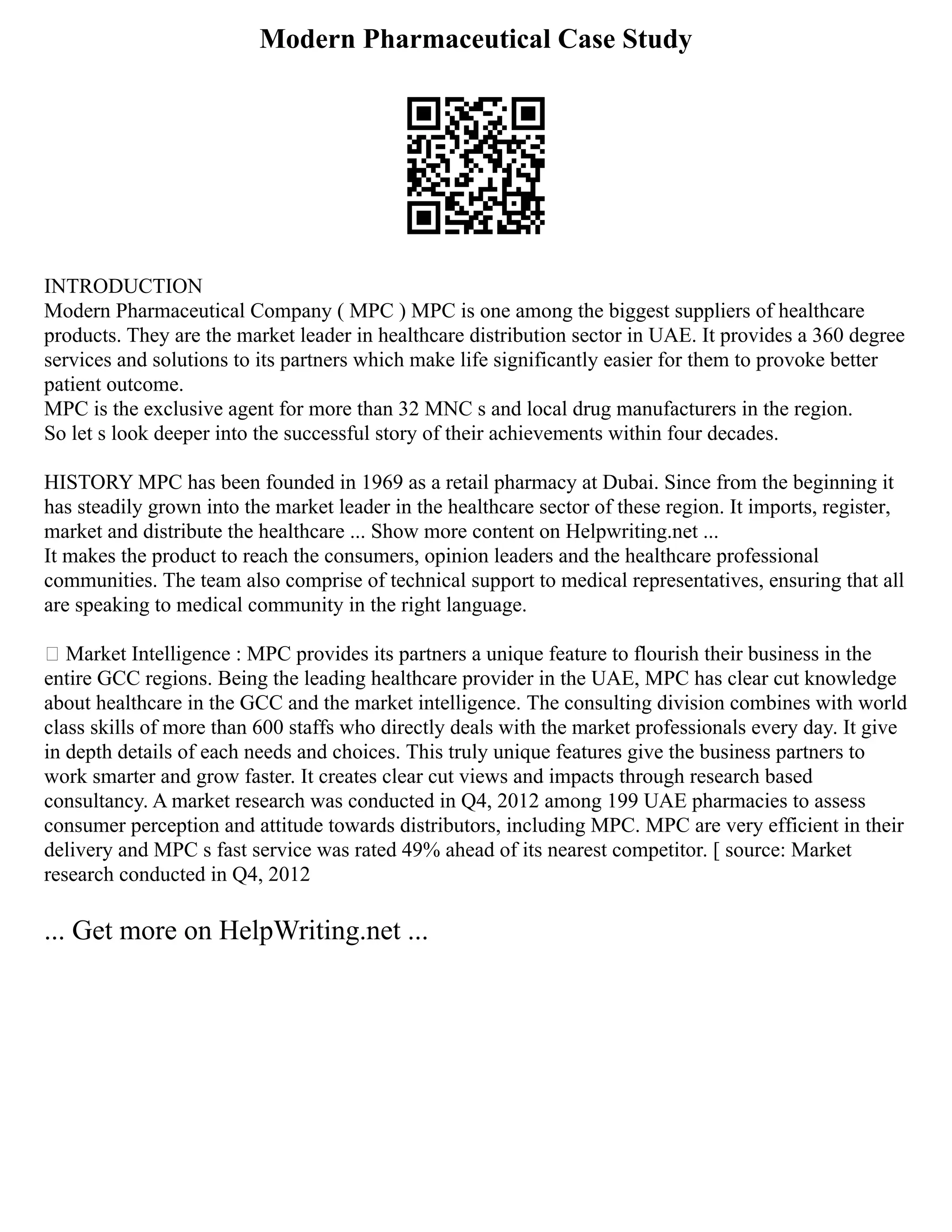 Modern Pharmaceutical Case Study
INTRODUCTION
Modern Pharmaceutical Company ( MPC ) MPC is one among the biggest suppliers of healthcare
products. They are the market leader in healthcare distribution sector in UAE. It provides a 360 degree
services and solutions to its partners which make life significantly easier for them to provoke better
patient outcome.
MPC is the exclusive agent for more than 32 MNC s and local drug manufacturers in the region.
So let s look deeper into the successful story of their achievements within four decades.
HISTORY MPC has been founded in 1969 as a retail pharmacy at Dubai. Since from the beginning it
has steadily grown into the market leader in the healthcare sector of these region. It imports, register,
market and distribute the healthcare ... Show more content on Helpwriting.net ...
It makes the product to reach the consumers, opinion leaders and the healthcare professional
communities. The team also comprise of technical support to medical representatives, ensuring that all
are speaking to medical community in the right language.
 Market Intelligence : MPC provides its partners a unique feature to flourish their business in the
entire GCC regions. Being the leading healthcare provider in the UAE, MPC has clear cut knowledge
about healthcare in the GCC and the market intelligence. The consulting division combines with world
class skills of more than 600 staffs who directly deals with the market professionals every day. It give
in depth details of each needs and choices. This truly unique features give the business partners to
work smarter and grow faster. It creates clear cut views and impacts through research based
consultancy. A market research was conducted in Q4, 2012 among 199 UAE pharmacies to assess
consumer perception and attitude towards distributors, including MPC. MPC are very efficient in their
delivery and MPC s fast service was rated 49% ahead of its nearest competitor. [ source: Market
research conducted in Q4, 2012
... Get more on HelpWriting.net ...
 