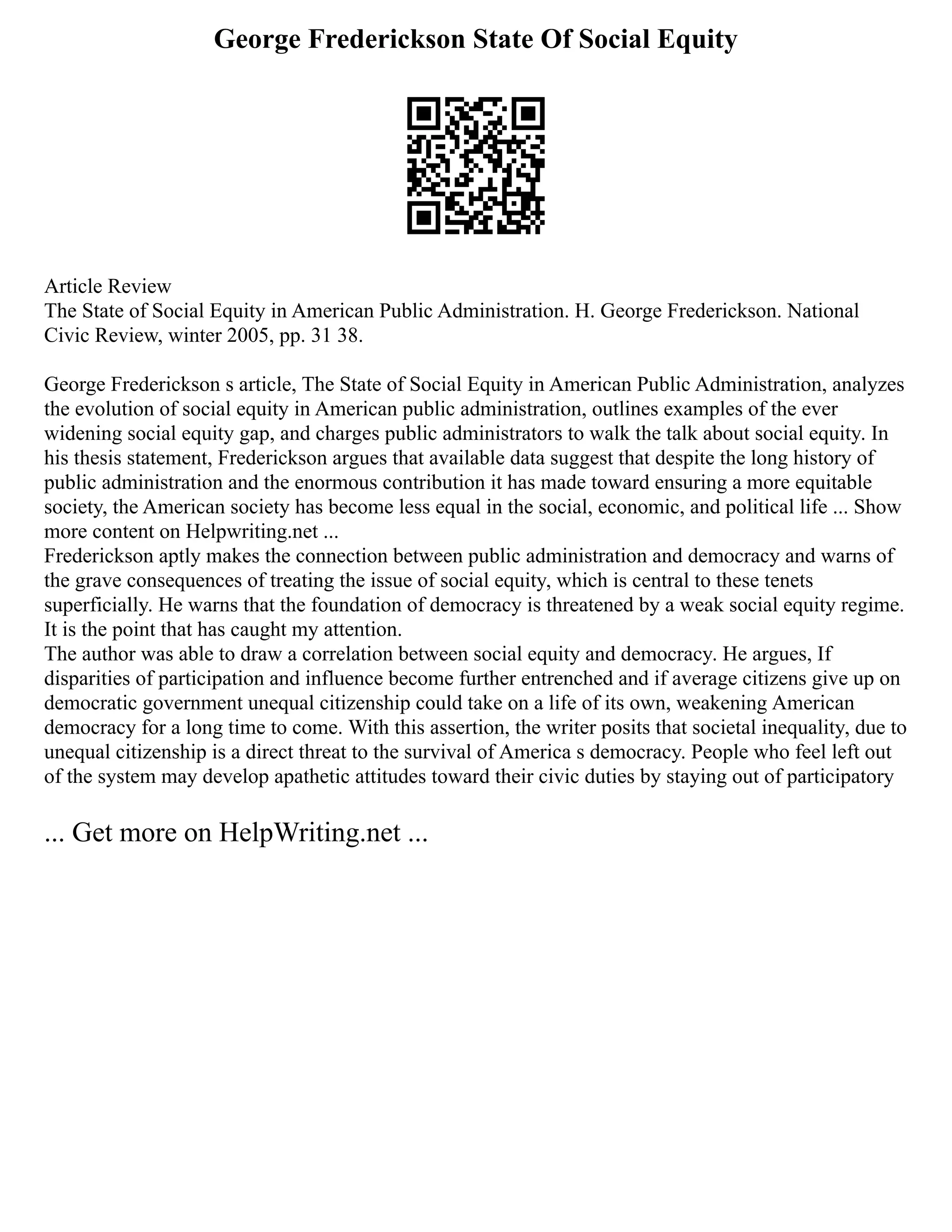 George Frederickson State Of Social Equity
Article Review
The State of Social Equity in American Public Administration. H. George Frederickson. National
Civic Review, winter 2005, pp. 31 38.
George Frederickson s article, The State of Social Equity in American Public Administration, analyzes
the evolution of social equity in American public administration, outlines examples of the ever
widening social equity gap, and charges public administrators to walk the talk about social equity. In
his thesis statement, Frederickson argues that available data suggest that despite the long history of
public administration and the enormous contribution it has made toward ensuring a more equitable
society, the American society has become less equal in the social, economic, and political life ... Show
more content on Helpwriting.net ...
Frederickson aptly makes the connection between public administration and democracy and warns of
the grave consequences of treating the issue of social equity, which is central to these tenets
superficially. He warns that the foundation of democracy is threatened by a weak social equity regime.
It is the point that has caught my attention.
The author was able to draw a correlation between social equity and democracy. He argues, If
disparities of participation and influence become further entrenched and if average citizens give up on
democratic government unequal citizenship could take on a life of its own, weakening American
democracy for a long time to come. With this assertion, the writer posits that societal inequality, due to
unequal citizenship is a direct threat to the survival of America s democracy. People who feel left out
of the system may develop apathetic attitudes toward their civic duties by staying out of participatory
... Get more on HelpWriting.net ...
 